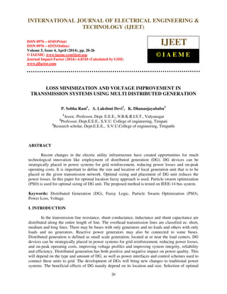 International Journal of Electrical Engineering and Technology (IJEET), ISSN 0976 – 6545(Print),
ISSN 0976 – 6553(Online) Volume 5, Issue 4, April (2014), pp. 20-26 © IAEME
20
LOSS MINIMIZATION AND VOLTAGE IMPROVEMENT IN
TRANSMISSION SYSTEMS USING MULTI DISTRIBUTED GENERATION
P. Sobha Rani1
, A. Lakshmi Devi2
, K. Dhananjayababu3
1
Assoc. Professor, Dept. E.E.E., N.B.K.R.I.S.T., Vidyanagar
2
Professor, Dept.E.E.E., S,V.U. College of engineering, Tirupati
3
Research scholar, Dept.E.E.E., S.V.U.College of engineering, Tirupathi
ABSTRACT
Recent changes in the electric utility infrastructure have created opportunities for much
technological innovation like employment of distributed generation (DG). DG devices can be
strategically placed in power systems for grid reinforcement, reducing power losses and on-peak
operating costs. It is important to define the size and location of local generation unit that is to be
placed in the given transmission network. Optimal sizing and placement of DG unit reduces the
power losses. In this paper for optimal location fuzzy approach is used. Particle swarm optimization
(PSO) is used for optimal sizing of DG unit. The proposed method is tested on IEEE-14 bus system.
Keywords: Distributed Generation (DG), Fuzzy Logic, Particle Swarm Optimization (PSO),
Power Loss, Voltage.
I. INTRODUCTION
In the transmission line resistance, shunt conductance, inductance and shunt capacitance are
distributed along the entire length of line. The overhead transmission lines are classified as: short,
medium and long lines. There may be buses with only generators and no loads and others with only
loads and no generators. Reactive power generators may also be connected to some buses.
Distributed generation is defined as small scale generation, located at or near the load centers. DG
devices can be strategically placed in power systems for grid reinforcement, reducing power losses,
and on-peak operating costs, improving voltage profiles and improving system integrity, reliability
and efficiency. Distributed generation has both positive and negative impact on power quality. This
will depend on the type and amount of DG, as well as power interfaces and control schemes used to
connect these units to grid. The development of DGs will bring new changes to traditional power
systems. The beneficial effects of DG mainly depend on its location and size. Selection of optimal
INTERNATIONAL JOURNAL OF ELECTRICAL ENGINEERING &
TECHNOLOGY (IJEET)
ISSN 0976 – 6545(Print)
ISSN 0976 – 6553(Online)
Volume 5, Issue 4, April (2014), pp. 20-26
© IAEME: www.iaeme.com/ijeet.asp
Journal Impact Factor (2014): 6.8310 (Calculated by GISI)
www.jifactor.com
IJEET
© I A E M E
 