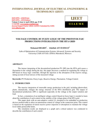 International Journal of Electrical Engineering and Technology (IJEET), ISSN 0976 – 6545(Print),
ISSN 0976 – 6553(Online) Volume 5, Issue 4, April (2014), pp. 27-38 © IAEME
27
VOLTAGE CONTROL BY FUZZY LOGIC OF THE PHOTOVOLTAIC
PRODUCTIONS INTEGRATED IN THE HTA GRID
Mohamed DHARIF1
, Abdellah AIT OUHMAN2
Labo.of Optimization of Communication Systems Advanced, Systems and Security
University CADI AYYAD, (ENSA) Marrakech, Morocco
ABSTRACT
The intense integrating of the decentralized production PV (DP) into the HTA grid causes a
fluctuation in the voltage during the day, this paper discusses a method for regulating the voltage at
DP based on fuzzy logic controller, through the injection or the absorption of the reactive energy,
taking account of local stresses of the measured voltage.
Keywords: PV Production, Fuzzy Logic, Reactive Energy, Fluctuation, Voltage Control.
1. INTRODUCTION
The massive integration of renewable energy production in the grid, including photovoltaic
plants, dramatically, changes the energy structure of the HTA distribution grid. The impact of
decentralized productions (DP) is significant especially on the voltage at the output variation and
load.
In fact, a simulation of an intelligent voltage control (based on fuzzy logic) is needed to learn
about the contribution of such control on the stability of the voltage plane of the HTA grid.
This paper deals with an auto-adaptive control [1], designed to be embedded on production
devices unobservable to allow an autonomous control of voltage at the connection point. This control
is based on the regulation of transit reactive power (injection or absorption) to maintain the voltage
level within permissible limits.
The simulation results are displayed as a graph and a critical analysis was conducted to
describe the contribution of such control.
INTERNATIONAL JOURNAL OF ELECTRICAL ENGINEERING &
TECHNOLOGY (IJEET)
ISSN 0976 – 6545(Print)
ISSN 0976 – 6553(Online)
Volume 5, Issue 4, April (2014), pp. 27-38
© IAEME: www.iaeme.com/ijeet.asp
Journal Impact Factor (2014): 6.8310 (Calculated by GISI)
www.jifactor.com
IJEET
© I A E M E
 
