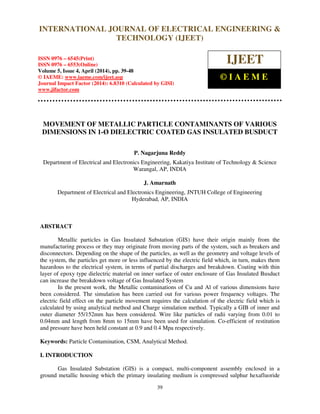 International Journal of Electrical Engineering and Technology (IJEET), ISSN 0976 – 6545(Print),
ISSN 0976 – 6553(Online) Volume 5, Issue 4, April (2014), pp. 39-48 © IAEME
39
MOVEMENT OF METALLIC PARTICLE CONTAMINANTS OF VARIOUS
DIMENSIONS IN 1-Ø DIELECTRIC COATED GAS INSULATED BUSDUCT
P. Nagarjuna Reddy
Department of Electrical and Electronics Engineering, Kakatiya Institute of Technology & Science
Warangal, AP, INDIA
J. Amarnath
Department of Electrical and Electronics Engineering, JNTUH College of Engineering
Hyderabad, AP, INDIA
ABSTRACT
Metallic particles in Gas Insulated Substation (GIS) have their origin mainly from the
manufacturing process or they may originate from moving parts of the system, such as breakers and
disconnectors. Depending on the shape of the particles, as well as the geometry and voltage levels of
the system, the particles get more or less influenced by the electric field which, in turn, makes them
hazardous to the electrical system, in terms of partial discharges and breakdown. Coating with thin
layer of epoxy type dielectric material on inner surface of outer enclosure of Gas Insulated Busduct
can increase the breakdown voltage of Gas Insulated System
In the present work, the Metallic contaminations of Cu and Al of various dimensions have
been considered. The simulation has been carried out for various power frequency voltages. The
electric field effect on the particle movement requires the calculation of the electric field which is
calculated by using analytical method and Charge simulation method. Typically a GIB of inner and
outer diameter 55/152mm has been considered. Wire like particles of radii varying from 0.01 to
0.04mm and length from 8mm to 15mm have been used for simulation. Co-efficient of restitution
and pressure have been held constant at 0.9 and 0.4 Mpa respectively.
Keywords: Particle Contamination, CSM, Analytical Method.
I. INTRODUCTION
Gas Insulated Substation (GIS) is a compact, multi-component assembly enclosed in a
ground metallic housing which the primary insulating medium is compressed sulphur hexafluoride
INTERNATIONAL JOURNAL OF ELECTRICAL ENGINEERING &
TECHNOLOGY (IJEET)
ISSN 0976 – 6545(Print)
ISSN 0976 – 6553(Online)
Volume 5, Issue 4, April (2014), pp. 39-48
© IAEME: www.iaeme.com/ijeet.asp
Journal Impact Factor (2014): 6.8310 (Calculated by GISI)
www.jifactor.com
IJEET
© I A E M E
 