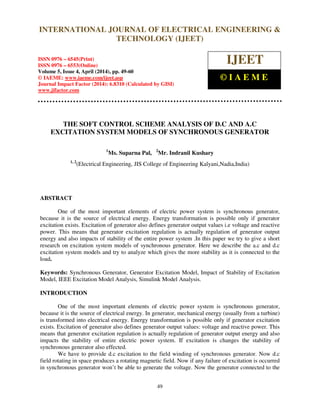 International Journal of Electrical Engineering and Technology (IJEET), ISSN 0976 – 6545(Print),
ISSN 0976 – 6553(Online) Volume 5, Issue 4, April (2014), pp. 49-60 © IAEME
49
THE SOFT CONTROL SCHEME ANALYSIS OF D.C AND A.C
EXCITATION SYSTEM MODELS OF SYNCHRONOUS GENERATOR
1
Ms. Suparna Pal, 2
Mr. Indranil Kushary
1, 2
(Electrical Engineering, JIS College of Engineering Kalyani,Nadia,India)
ABSTRACT
One of the most important elements of electric power system is synchronous generator,
because it is the source of electrical energy. Energy transformation is possible only if generator
excitation exists. Excitation of generator also defines generator output values i.e voltage and reactive
power. This means that generator excitation regulation is actually regulation of generator output
energy and also impacts of stability of the entire power system .In this paper we try to give a short
research on excitation system models of synchronous generator. Here we describe the a.c and d.c
excitation system models and try to analyze which gives the more stability as it is connected to the
load.
Keywords: Synchronous Generator, Generator Excitation Model, Impact of Stability of Excitation
Model, IEEE Excitation Model Analysis, Simulink Model Analysis.
INTRODUCTION
One of the most important elements of electric power system is synchronous generator,
because it is the source of electrical energy. In generator, mechanical energy (usually from a turbine)
is transformed into electrical energy. Energy transformation is possible only if generator excitation
exists. Excitation of generator also defines generator output values: voltage and reactive power. This
means that generator excitation regulation is actually regulation of generator output energy and also
impacts the stability of entire electric power system. If excitation is changes the stability of
synchronous generator also effected.
We have to provide d.c excitation to the field winding of synchronous generator. Now d.c
field rotating in space produces a rotating magnetic field. Now if any failure of excitation is occurred
in synchronous generator won’t be able to generate the voltage. Now the generator connected to the
INTERNATIONAL JOURNAL OF ELECTRICAL ENGINEERING &
TECHNOLOGY (IJEET)
ISSN 0976 – 6545(Print)
ISSN 0976 – 6553(Online)
Volume 5, Issue 4, April (2014), pp. 49-60
© IAEME: www.iaeme.com/ijeet.asp
Journal Impact Factor (2014): 6.8310 (Calculated by GISI)
www.jifactor.com
IJEET
© I A E M E
 