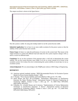 International Journal of Electrical Engineering and Technology (IJEET), ISSN 0976 – 6545(Print),
ISSN 0976 – 6553(Online) Volume 5, Issue 4, April (2014), pp. 49-60 © IAEME
60
The output waveform is shown in the figure below:-
Now the system is stable. So using anti-windup model we see the system become stable.
Industrial Application: So we have to use more stable excitation for the power system so that the
stability of the system become more smooth.
Future Scope: In future we study the performance of exciter on the system load. That means in the
output terminal we connect the different load and study how the system response changes with a.c
and d.c exciter for different loads.
Conclusion: So we see the excitation of the generator plays a vital role in determining the system
stability. We see the system becomes more stable if we use ac exciter instead of dc exciter in the
excitation system. So to reduce the error in determining the system stability in recent days we use ac
excitation system.
Acknowledgement: We are acknowledge to the TEQIP grant scheme of JIS College of Engineering.
REFERENCE
[1] American national standards institute, “IEEE Recommended Practice for Excitation Systems
Models for Power System Stability Studies”, 2005.
[2] P. Kundur, “Power System Stability and Control.McGraw-Hill, pp.315- 375, 1994.
[3] Sumit Kumar and Prof. Dr.A.A.Godbole, “Performance Improvement of Synchronous
Generator By Stator Winding Design”, International Journal of Electrical Engineering &
Technology (IJEET), Volume 4, Issue 3, 2013, pp. 29 - 34, ISSN Print: 0976-6545,
ISSN Online: 0976-6553.
[4] N.Rathika, Dr. A.Senthil Kumar and A.Anusuya, “Implementation of Various Optimization
Techniques to Synchronous Generator- A Survey”, International Journal of Electrical
Engineering & Technology (IJEET), Volume 4, Issue 5, 2013, pp. 165 - 172, ISSN Print:
0976-6545, ISSN Online: 0976-6553.
 