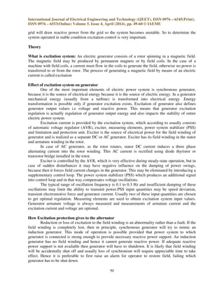 International Journal of Electrical Engineering and Technology (IJEET), ISSN 0976 – 6545(Print),
ISSN 0976 – 6553(Online) Volume 5, Issue 4, April (2014), pp. 49-60 © IAEME
50
grid will draw reactive power from the grid so the system becomes unstable. So to determine the
system operated in stable condition excitation control is very important.
Theory
What is excitation system: An electric generator consists of a rotor spinning in a magnetic field.
The magnetic field may be produced by permanent magnets or by field coils. In the case of a
machine with field coils, a current must flow in the coils to generate the field, otherwise no power is
transferred to or from the rotor. The process of generating a magnetic field by means of an electric
current is called excitation
Effect of excitation system on generator
One of the most important elements of electric power system is synchronous generator,
because it is the source of electrical energy because it is the source of electric energy. In a generator
mechanical energy (usually from a turbine) is transformed into electrical energy .Energy
transformation is possible only if generator excitation exists. Excitation of generator also defines
generator output values i.e voltage and reactive power. This means that generator excitation
regulation is actually regulation of generator output energy and also impacts the stability of entire
electric power system.
Excitation current is provided by the excitation system, which according to usually consists
of automatic voltage regulator (AVR), exciter, measuring elements, power system stabilizer (PSS)
and limitation and protection unit. Exciter is the source of electrical power for the field winding of
generator and is realized as a separate DC or AC generator. Exciter has its field winding in the stator
and armature winding in the rotor.
In case of AC generator, as the rotor rotates, stator DC current induces a three phase
alternating current into the rotor winding. This AC current is rectified using diode thyristor or
transistor bridge installed in the rotor.
Exciter is controlled by the AVR, which is very effective during steady-state operation, but in
case of sudden disturbances it may have negative influence on the damping of power swings,
because then it forces field current changes in the generator. This may be eliminated by introducing a
supplementary control loop. The power system stabilizer (PSS) which produces an additional signal
into control loop and in that way compensates voltage oscillations.
The typical range of oscillation frequency is 0.1 to 0.3 Hz and insufficient damping of these
oscillations may limit the ability to transmit power.PSS input quantities may be speed deviation,
transient electromotive force and generator current. Usually two of these input quantities are chosen
to get optimal regulation. Measuring elements are used to obtain excitation system input values.
Generator armature voltage is always measured and measurements of armature current and the
excitation current and voltage are optional.
How Excitation protection gives to the alternator
Reduction or loss of excitation to the field winding is an abnormality rather than a fault. If the
field winding is completely lost, then in principle, synchronous generator will try to mimic an
induction generator. This mode of operation is possible provided that power system to which
generator is connected is strong enough to provide necessary reactive power support. An induction
generator has no field winding and hence it cannot generate reactive power. If adequate reactive
power support is not available then generator will have to shutdown. It is likely that field winding
will be accidentally shut off and usually loss of synchronism will require appreciable time to take
effect. Hence it is preferable to first raise an alarm for operator to restore field, failing which
generator has to be shut down.
 