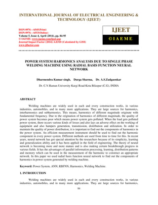 International Journal of Electrical Engineering and Technology (IJEET), ISSN 0976 – 6545(Print),
ISSN 0976 – 6553(Online) Volume 5, Issue 4, April (2014), pp. 84-95 © IAEME
84
POWER SYSTEM HARMONICS ANALYSIS DUE TO SINGLE PHASE
WELDING MACHINE USING RADIAL BASIS FUNCTION NEURAL
NETWORK
Dharmendra Kumar singh, Durga Sharma, Dr. A.S.Zadgaonkar
Dr. C.V.Raman University Kargi Road Kota Bilaspur (C.G), INDIA
ABSTRACT
Welding machines are widely used in each and every construction works, in various
industries, automobiles, and in many more applications. They are large sources for harmonics,
interharmonics and subharmonics. This means, harmonics of different magnitude originate with
fundamental frequency. Due to the origination of harmonics of different magnitude, the quality of
power system becomes poor which means power system gets polluted. When the load gets polluted
power system, there occurs various kinds of losses and also lays an adverse effect on the working of
equipment and also hampers generation, transmission, distribution and utilization. In order to
maintain the quality of power distribution, it is important to find out the components of harmonics in
the power system. An efficient measurement instrument should be used to find out the harmonic
component in every power system. Different methods are used from time to time for this. In recent
years, neural network has got special attention by the researchers because of its simplicity, learning
and generalization ability and it has been applied in the field of engineering. The theory of neural
network is becoming more and more mature and is also making certain breakthrough progress in
various fields. It has the advantages of parallel information processing, learning, distribution patterns
and memory which can be used in the measurement of the harmonic to construct an appropriate
network. In this paper we used radial basis function neural network to find out the components of
harmonics in power system generated by welding machine.
Keyword: Power System, ANN, RBFNN, Harmonics, Welding Machine.
1. INTRODUCTION
Welding machines are widely used in each and every construction works, in various
industries, automobiles, and in many more applications. They are large sources for harmonics,
INTERNATIONAL JOURNAL OF ELECTRICAL ENGINEERING &
TECHNOLOGY (IJEET)
ISSN 0976 – 6545(Print)
ISSN 0976 – 6553(Online)
Volume 5, Issue 4, April (2014), pp. 84-95
© IAEME: www.iaeme.com/ijeet.asp
Journal Impact Factor (2014): 6.8310 (Calculated by GISI)
www.jifactor.com
IJEET
© I A E M E
 
