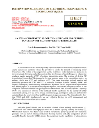 International Journal of Electrical Engineering and Technology (IJEET), ISSN 0976 – 6545(Print),
ISSN 0976 – 6553(Online) Volume 5, Issue 4, April (2014), pp. 96-103 © IAEME
96
AN ENHANCED GENETIC ALGORITHM APPROACH FOR OPTIMAL
PLACEMENT OF FACTS DEVICES TO ENHANCE ATC
Prof. P. Ramanjaneyulu1
, Prof. Dr. V.C. Veera Reddy2
1
Professor, Electrical and Electronics Engineering, KITS, Ramachandrapuram
2
Professor in Electrical and Electronics Engineering Department, SVUCE, Tirupathi
ABSTRACT
In order to facilitate the electricity market operation and trade in the restructured environment,
ample transmission capability should be provided to satisfy the demand of increasing power
transactions. The conflict of this requirement and the restrictions on the transmission expansion in
the restructured electricity market has motivated the development of methodologies to enhance the
available transfer capability (ATC) of existing transmission grids. The insertion of flexible AC
transmission System (FACTS) devices in electrical systems seems to be a promising strategy to
enhance single area ATC and multi-area ATC. This paper determines optimal location and
controlling parameter of TCSC and SVC to maximize Available Transfer Capability (ATC) and
improve Contingency simultaneously using Genetic Algorithm for this purpose as the optimization
tool. In this paper ATC is defined as varying and objective function of Contingency consists of line
congestion alleviation and bus voltage magnitudes enhancement. The Available Transfer Capability
(ATC) of a transmission network is the unutilized transfer capabilities for the transfer of further
commercial activity, over and above already committed usage. Contingency analysis is performed to
detect and rank the severest one-line fault Contingency in a power system. The obtained results show
that TCSC and SVC simultaneously are very effective Devices on ATC enhancement and
Contingency improvement in a power system.
1. INTRODUCTION
Inter-area power transfer can be increased without system security encroachments [2].
Transmission lines contain several physical limits due to thermal capacity, stability, and voltage [1].
Optimization methods have been widely used in conventional power system to solve numerous
problems such as market clearing mechanism, bidding decision, and ATC computation [7].The
Available Transfer Capability (ATC) denotes the unexploited transfer capabilities of a transmission
INTERNATIONAL JOURNAL OF ELECTRICAL ENGINEERING &
TECHNOLOGY (IJEET)
ISSN 0976 – 6545(Print)
ISSN 0976 – 6553(Online)
Volume 5, Issue 4, April (2014), pp. 96-103
© IAEME: www.iaeme.com/ijeet.asp
Journal Impact Factor (2014): 6.8310 (Calculated by GISI)
www.jifactor.com
IJEET
© I A E M E
 