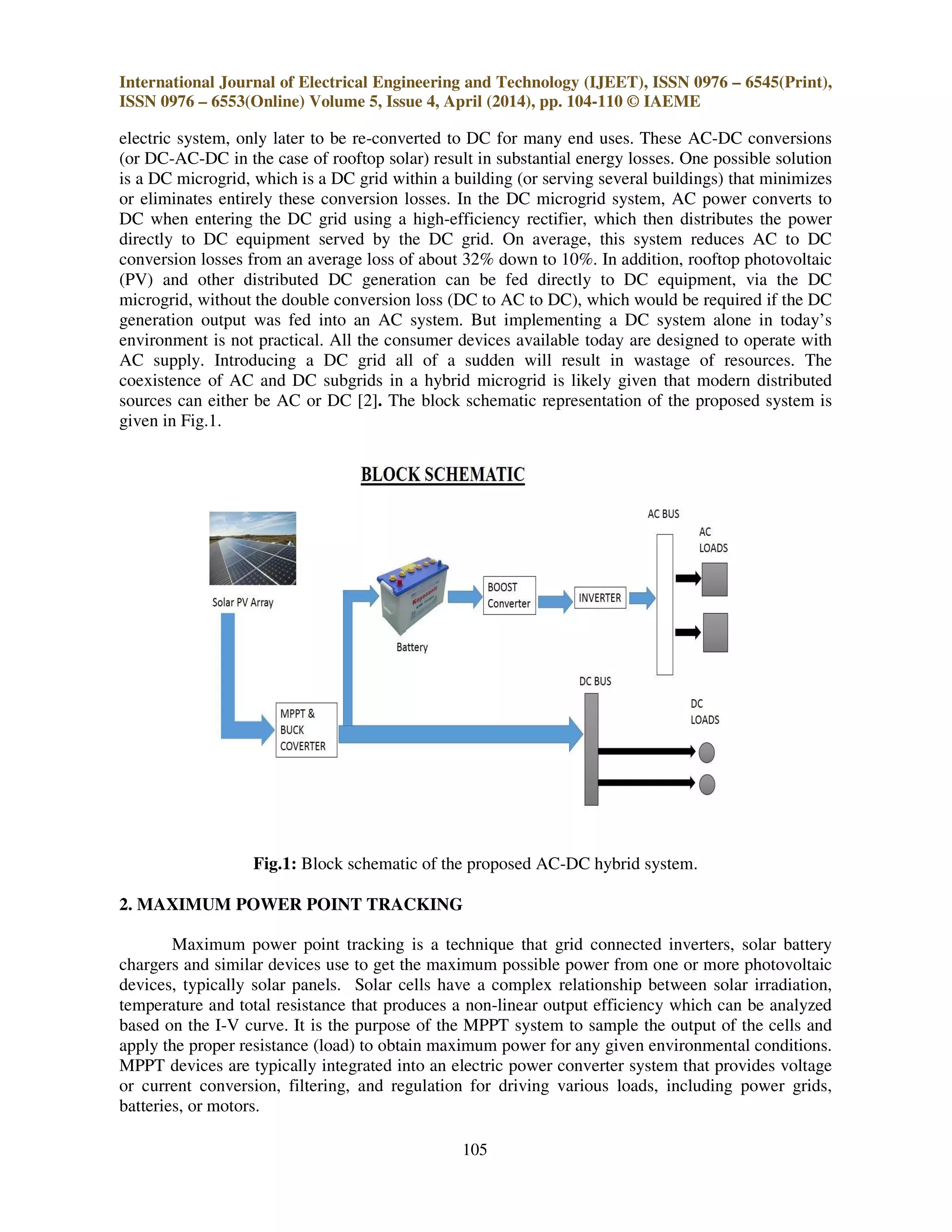 International Journal of Electrical Engineering and Technology (IJEET), ISSN 0976 – 6545(Print),
ISSN 0976 – 6553(Online) Volume 5, Issue 4, April (2014), pp. 104-110 © IAEME
105
electric system, only later to be re-converted to DC for many end uses. These AC-DC conversions
(or DC-AC-DC in the case of rooftop solar) result in substantial energy losses. One possible solution
is a DC microgrid, which is a DC grid within a building (or serving several buildings) that minimizes
or eliminates entirely these conversion losses. In the DC microgrid system, AC power converts to
DC when entering the DC grid using a high-efficiency rectifier, which then distributes the power
directly to DC equipment served by the DC grid. On average, this system reduces AC to DC
conversion losses from an average loss of about 32% down to 10%. In addition, rooftop photovoltaic
(PV) and other distributed DC generation can be fed directly to DC equipment, via the DC
microgrid, without the double conversion loss (DC to AC to DC), which would be required if the DC
generation output was fed into an AC system. But implementing a DC system alone in today’s
environment is not practical. All the consumer devices available today are designed to operate with
AC supply. Introducing a DC grid all of a sudden will result in wastage of resources. The
coexistence of AC and DC subgrids in a hybrid microgrid is likely given that modern distributed
sources can either be AC or DC [2]. The block schematic representation of the proposed system is
given in Fig.1.
Fig.1: Block schematic of the proposed AC-DC hybrid system.
2. MAXIMUM POWER POINT TRACKING
Maximum power point tracking is a technique that grid connected inverters, solar battery
chargers and similar devices use to get the maximum possible power from one or more photovoltaic
devices, typically solar panels. Solar cells have a complex relationship between solar irradiation,
temperature and total resistance that produces a non-linear output efficiency which can be analyzed
based on the I-V curve. It is the purpose of the MPPT system to sample the output of the cells and
apply the proper resistance (load) to obtain maximum power for any given environmental conditions.
MPPT devices are typically integrated into an electric power converter system that provides voltage
or current conversion, filtering, and regulation for driving various loads, including power grids,
batteries, or motors.
 