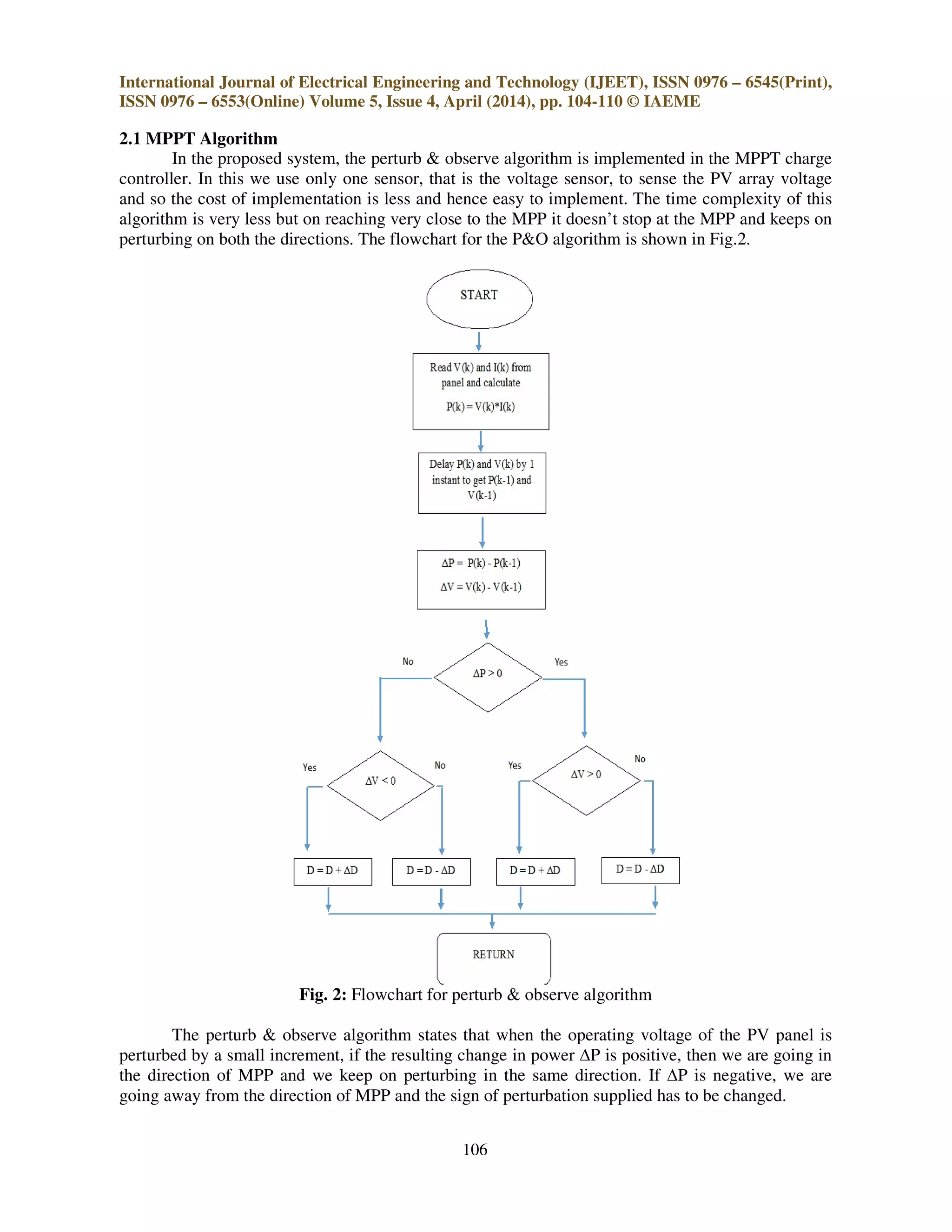 International Journal of Electrical Engineering and Technology (IJEET), ISSN 0976 – 6545(Print),
ISSN 0976 – 6553(Online) Volume 5, Issue 4, April (2014), pp. 104-110 © IAEME
106
2.1 MPPT Algorithm
In the proposed system, the perturb & observe algorithm is implemented in the MPPT charge
controller. In this we use only one sensor, that is the voltage sensor, to sense the PV array voltage
and so the cost of implementation is less and hence easy to implement. The time complexity of this
algorithm is very less but on reaching very close to the MPP it doesn’t stop at the MPP and keeps on
perturbing on both the directions. The flowchart for the P&O algorithm is shown in Fig.2.
Fig. 2: Flowchart for perturb & observe algorithm
The perturb & observe algorithm states that when the operating voltage of the PV panel is
perturbed by a small increment, if the resulting change in power ∆P is positive, then we are going in
the direction of MPP and we keep on perturbing in the same direction. If ∆P is negative, we are
going away from the direction of MPP and the sign of perturbation supplied has to be changed.
 