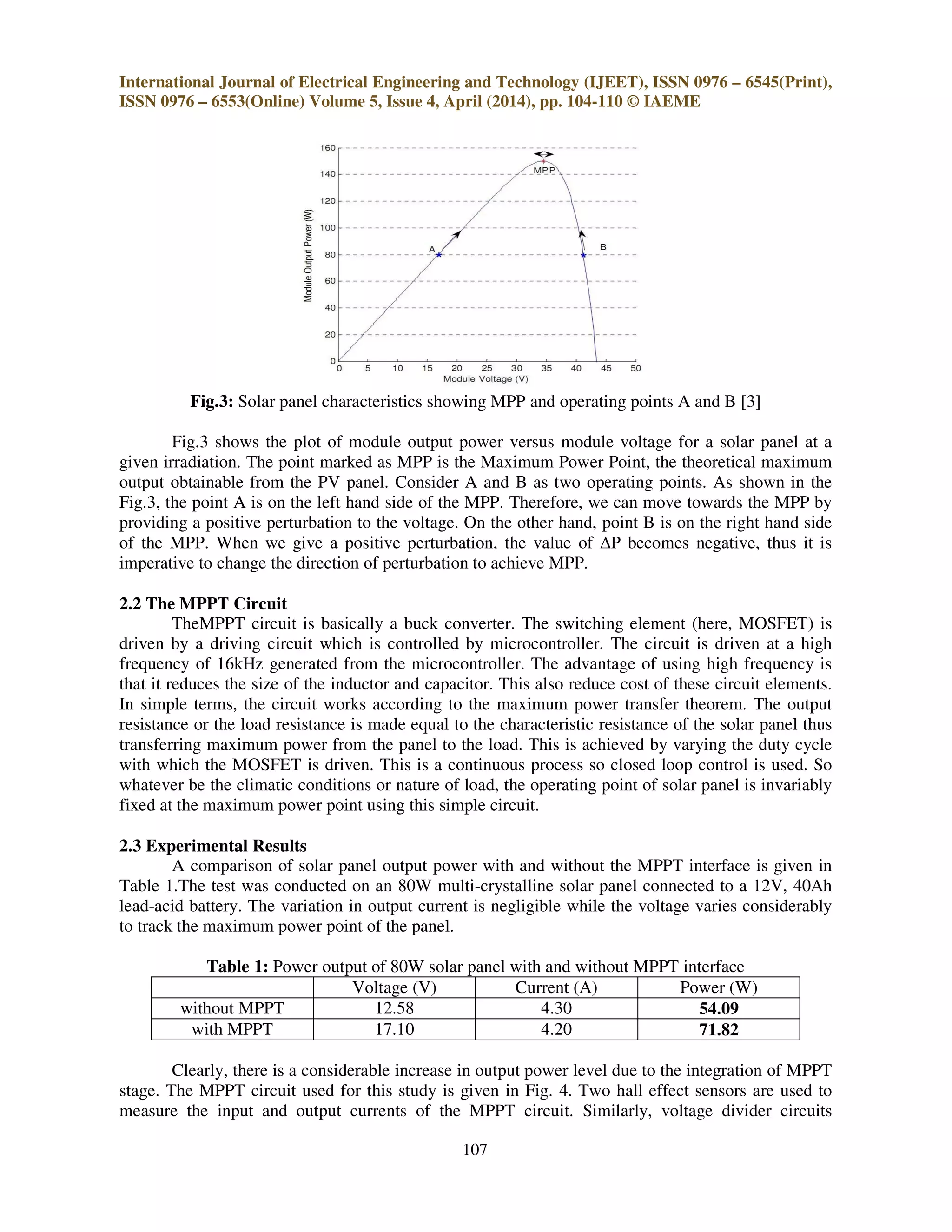 International Journal of Electrical Engineering and Technology (IJEET), ISSN 0976 – 6545(Print),
ISSN 0976 – 6553(Online) Volume 5, Issue 4, April (2014), pp. 104-110 © IAEME
107
Fig.3: Solar panel characteristics showing MPP and operating points A and B [3]
Fig.3 shows the plot of module output power versus module voltage for a solar panel at a
given irradiation. The point marked as MPP is the Maximum Power Point, the theoretical maximum
output obtainable from the PV panel. Consider A and B as two operating points. As shown in the
Fig.3, the point A is on the left hand side of the MPP. Therefore, we can move towards the MPP by
providing a positive perturbation to the voltage. On the other hand, point B is on the right hand side
of the MPP. When we give a positive perturbation, the value of ∆P becomes negative, thus it is
imperative to change the direction of perturbation to achieve MPP.
2.2 The MPPT Circuit
TheMPPT circuit is basically a buck converter. The switching element (here, MOSFET) is
driven by a driving circuit which is controlled by microcontroller. The circuit is driven at a high
frequency of 16kHz generated from the microcontroller. The advantage of using high frequency is
that it reduces the size of the inductor and capacitor. This also reduce cost of these circuit elements.
In simple terms, the circuit works according to the maximum power transfer theorem. The output
resistance or the load resistance is made equal to the characteristic resistance of the solar panel thus
transferring maximum power from the panel to the load. This is achieved by varying the duty cycle
with which the MOSFET is driven. This is a continuous process so closed loop control is used. So
whatever be the climatic conditions or nature of load, the operating point of solar panel is invariably
fixed at the maximum power point using this simple circuit.
2.3 Experimental Results
A comparison of solar panel output power with and without the MPPT interface is given in
Table 1.The test was conducted on an 80W multi-crystalline solar panel connected to a 12V, 40Ah
lead-acid battery. The variation in output current is negligible while the voltage varies considerably
to track the maximum power point of the panel.
Table 1: Power output of 80W solar panel with and without MPPT interface
Voltage (V) Current (A) Power (W)
without MPPT 12.58 4.30 54.09
with MPPT 17.10 4.20 71.82
Clearly, there is a considerable increase in output power level due to the integration of MPPT
stage. The MPPT circuit used for this study is given in Fig. 4. Two hall effect sensors are used to
measure the input and output currents of the MPPT circuit. Similarly, voltage divider circuits
 