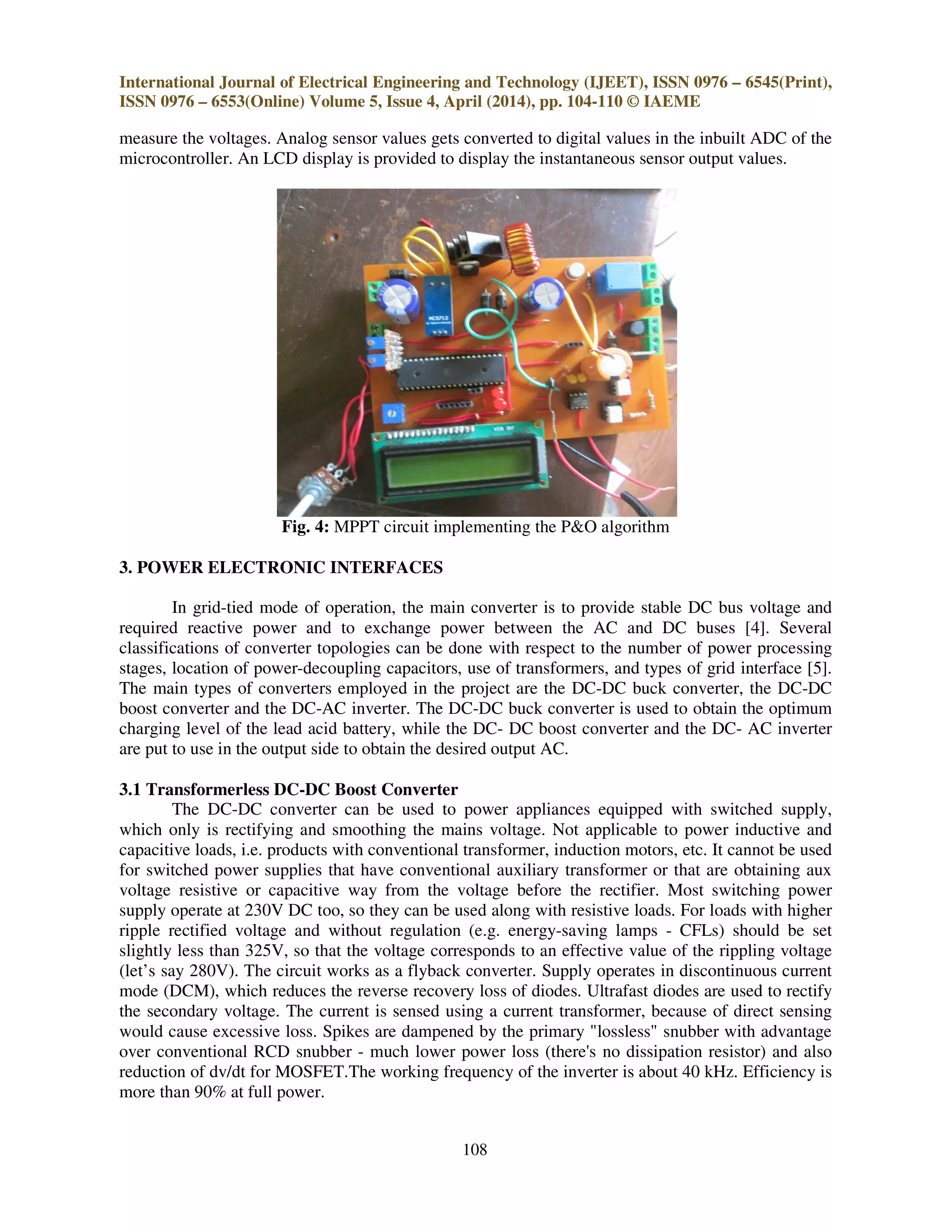 International Journal of Electrical Engineering and Technology (IJEET), ISSN 0976 – 6545(Print),
ISSN 0976 – 6553(Online) Volume 5, Issue 4, April (2014), pp. 104-110 © IAEME
108
measure the voltages. Analog sensor values gets converted to digital values in the inbuilt ADC of the
microcontroller. An LCD display is provided to display the instantaneous sensor output values.
Fig. 4: MPPT circuit implementing the P&O algorithm
3. POWER ELECTRONIC INTERFACES
In grid-tied mode of operation, the main converter is to provide stable DC bus voltage and
required reactive power and to exchange power between the AC and DC buses [4]. Several
classifications of converter topologies can be done with respect to the number of power processing
stages, location of power-decoupling capacitors, use of transformers, and types of grid interface [5].
The main types of converters employed in the project are the DC-DC buck converter, the DC-DC
boost converter and the DC-AC inverter. The DC-DC buck converter is used to obtain the optimum
charging level of the lead acid battery, while the DC- DC boost converter and the DC- AC inverter
are put to use in the output side to obtain the desired output AC.
3.1 Transformerless DC-DC Boost Converter
The DC-DC converter can be used to power appliances equipped with switched supply,
which only is rectifying and smoothing the mains voltage. Not applicable to power inductive and
capacitive loads, i.e. products with conventional transformer, induction motors, etc. It cannot be used
for switched power supplies that have conventional auxiliary transformer or that are obtaining aux
voltage resistive or capacitive way from the voltage before the rectifier. Most switching power
supply operate at 230V DC too, so they can be used along with resistive loads. For loads with higher
ripple rectified voltage and without regulation (e.g. energy-saving lamps - CFLs) should be set
slightly less than 325V, so that the voltage corresponds to an effective value of the rippling voltage
(let’s say 280V). The circuit works as a flyback converter. Supply operates in discontinuous current
mode (DCM), which reduces the reverse recovery loss of diodes. Ultrafast diodes are used to rectify
the secondary voltage. The current is sensed using a current transformer, because of direct sensing
would cause excessive loss. Spikes are dampened by the primary "lossless" snubber with advantage
over conventional RCD snubber - much lower power loss (there's no dissipation resistor) and also
reduction of dv/dt for MOSFET.The working frequency of the inverter is about 40 kHz. Efficiency is
more than 90% at full power.
 