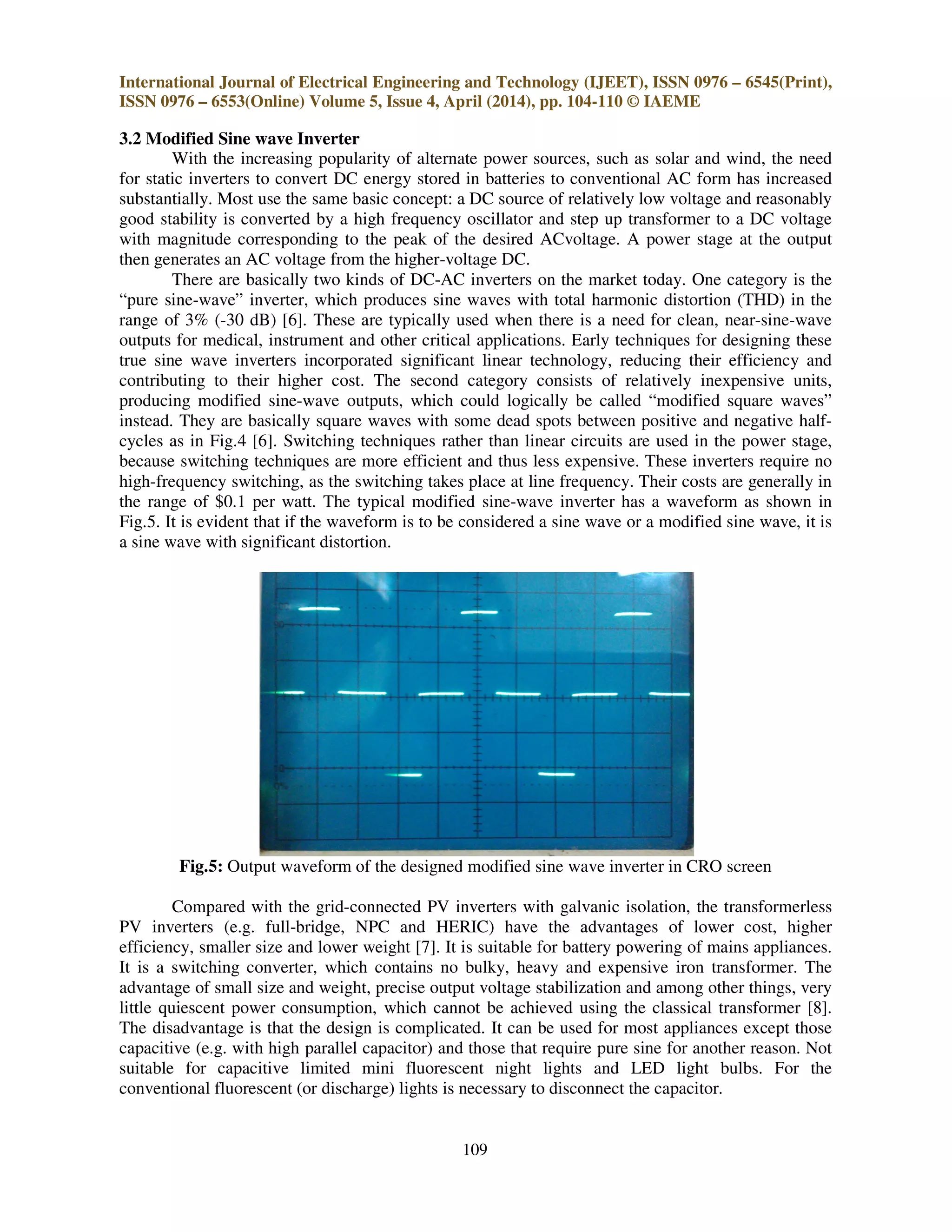 International Journal of Electrical Engineering and Technology (IJEET), ISSN 0976 – 6545(Print),
ISSN 0976 – 6553(Online) Volume 5, Issue 4, April (2014), pp. 104-110 © IAEME
109
3.2 Modified Sine wave Inverter
With the increasing popularity of alternate power sources, such as solar and wind, the need
for static inverters to convert DC energy stored in batteries to conventional AC form has increased
substantially. Most use the same basic concept: a DC source of relatively low voltage and reasonably
good stability is converted by a high frequency oscillator and step up transformer to a DC voltage
with magnitude corresponding to the peak of the desired ACvoltage. A power stage at the output
then generates an AC voltage from the higher-voltage DC.
There are basically two kinds of DC-AC inverters on the market today. One category is the
“pure sine-wave” inverter, which produces sine waves with total harmonic distortion (THD) in the
range of 3% (-30 dB) [6]. These are typically used when there is a need for clean, near-sine-wave
outputs for medical, instrument and other critical applications. Early techniques for designing these
true sine wave inverters incorporated significant linear technology, reducing their efficiency and
contributing to their higher cost. The second category consists of relatively inexpensive units,
producing modified sine-wave outputs, which could logically be called “modified square waves”
instead. They are basically square waves with some dead spots between positive and negative half-
cycles as in Fig.4 [6]. Switching techniques rather than linear circuits are used in the power stage,
because switching techniques are more efficient and thus less expensive. These inverters require no
high-frequency switching, as the switching takes place at line frequency. Their costs are generally in
the range of $0.1 per watt. The typical modified sine-wave inverter has a waveform as shown in
Fig.5. It is evident that if the waveform is to be considered a sine wave or a modified sine wave, it is
a sine wave with significant distortion.
Fig.5: Output waveform of the designed modified sine wave inverter in CRO screen
Compared with the grid-connected PV inverters with galvanic isolation, the transformerless
PV inverters (e.g. full-bridge, NPC and HERIC) have the advantages of lower cost, higher
efficiency, smaller size and lower weight [7]. It is suitable for battery powering of mains appliances.
It is a switching converter, which contains no bulky, heavy and expensive iron transformer. The
advantage of small size and weight, precise output voltage stabilization and among other things, very
little quiescent power consumption, which cannot be achieved using the classical transformer [8].
The disadvantage is that the design is complicated. It can be used for most appliances except those
capacitive (e.g. with high parallel capacitor) and those that require pure sine for another reason. Not
suitable for capacitive limited mini fluorescent night lights and LED light bulbs. For the
conventional fluorescent (or discharge) lights is necessary to disconnect the capacitor.
 