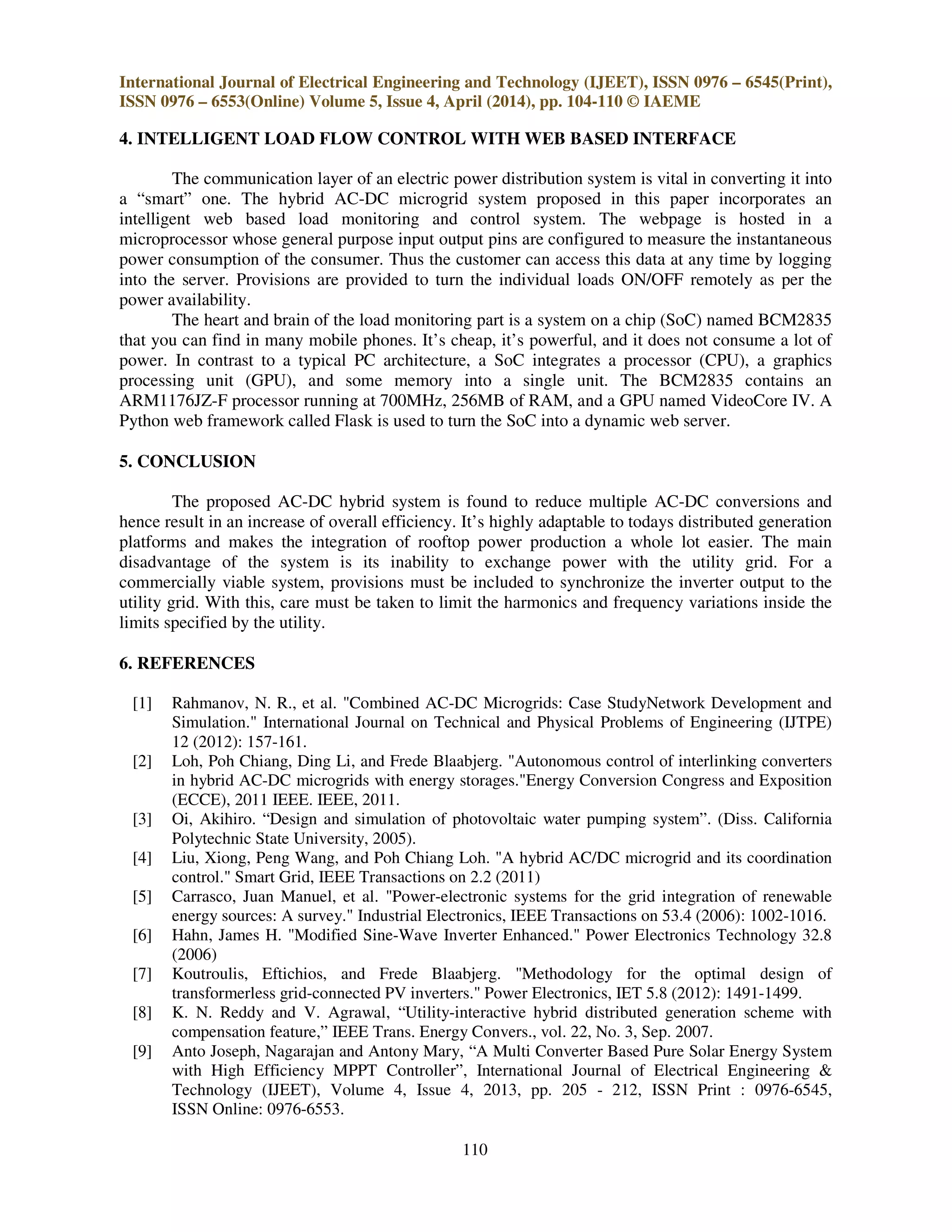 International Journal of Electrical Engineering and Technology (IJEET), ISSN 0976 – 6545(Print),
ISSN 0976 – 6553(Online) Volume 5, Issue 4, April (2014), pp. 104-110 © IAEME
110
4. INTELLIGENT LOAD FLOW CONTROL WITH WEB BASED INTERFACE
The communication layer of an electric power distribution system is vital in converting it into
a “smart” one. The hybrid AC-DC microgrid system proposed in this paper incorporates an
intelligent web based load monitoring and control system. The webpage is hosted in a
microprocessor whose general purpose input output pins are configured to measure the instantaneous
power consumption of the consumer. Thus the customer can access this data at any time by logging
into the server. Provisions are provided to turn the individual loads ON/OFF remotely as per the
power availability.
The heart and brain of the load monitoring part is a system on a chip (SoC) named BCM2835
that you can find in many mobile phones. It’s cheap, it’s powerful, and it does not consume a lot of
power. In contrast to a typical PC architecture, a SoC integrates a processor (CPU), a graphics
processing unit (GPU), and some memory into a single unit. The BCM2835 contains an
ARM1176JZ-F processor running at 700MHz, 256MB of RAM, and a GPU named VideoCore IV. A
Python web framework called Flask is used to turn the SoC into a dynamic web server.
5. CONCLUSION
The proposed AC-DC hybrid system is found to reduce multiple AC-DC conversions and
hence result in an increase of overall efficiency. It’s highly adaptable to todays distributed generation
platforms and makes the integration of rooftop power production a whole lot easier. The main
disadvantage of the system is its inability to exchange power with the utility grid. For a
commercially viable system, provisions must be included to synchronize the inverter output to the
utility grid. With this, care must be taken to limit the harmonics and frequency variations inside the
limits specified by the utility.
6. REFERENCES
[1] Rahmanov, N. R., et al. "Combined AC-DC Microgrids: Case StudyNetwork Development and
Simulation." International Journal on Technical and Physical Problems of Engineering (IJTPE)
12 (2012): 157-161.
[2] Loh, Poh Chiang, Ding Li, and Frede Blaabjerg. "Autonomous control of interlinking converters
in hybrid AC-DC microgrids with energy storages."Energy Conversion Congress and Exposition
(ECCE), 2011 IEEE. IEEE, 2011.
[3] Oi, Akihiro. “Design and simulation of photovoltaic water pumping system”. (Diss. California
Polytechnic State University, 2005).
[4] Liu, Xiong, Peng Wang, and Poh Chiang Loh. "A hybrid AC/DC microgrid and its coordination
control." Smart Grid, IEEE Transactions on 2.2 (2011)
[5] Carrasco, Juan Manuel, et al. "Power-electronic systems for the grid integration of renewable
energy sources: A survey." Industrial Electronics, IEEE Transactions on 53.4 (2006): 1002-1016.
[6] Hahn, James H. "Modified Sine-Wave Inverter Enhanced." Power Electronics Technology 32.8
(2006)
[7] Koutroulis, Eftichios, and Frede Blaabjerg. "Methodology for the optimal design of
transformerless grid-connected PV inverters." Power Electronics, IET 5.8 (2012): 1491-1499.
[8] K. N. Reddy and V. Agrawal, “Utility-interactive hybrid distributed generation scheme with
compensation feature,” IEEE Trans. Energy Convers., vol. 22, No. 3, Sep. 2007.
[9] Anto Joseph, Nagarajan and Antony Mary, “A Multi Converter Based Pure Solar Energy System
with High Efficiency MPPT Controller”, International Journal of Electrical Engineering &
Technology (IJEET), Volume 4, Issue 4, 2013, pp. 205 - 212, ISSN Print : 0976-6545,
ISSN Online: 0976-6553.
 