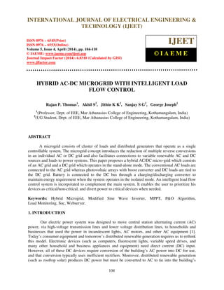 International Journal of Electrical Engineering and Technology (IJEET), ISSN 0976 – 6545(Print),
ISSN 0976 – 6553(Online) Volume 5, Issue 4, April (2014), pp. 104-110 © IAEME
104
HYBRID AC-DC MICROGRID WITH INTELLIGENT LOAD
FLOW CONTROL
Rajan P. Thomas1
, Akhil S2
, Jithin K K2
, Sanjay S G2
, George Joseph2
1
(Professor, Dept. of EEE, Mar Athanasius College of Engineering, Kothamangalam, India)
2
(UG Student, Dept. of EEE, Mar Athanasius College of Engineering, Kothamangalam, India)
ABSTRACT
A microgrid consists of cluster of loads and distributed generators that operate as a single
controllable system. The microgrid concept introduces the reduction of multiple reverse conversions
in an individual AC or DC grid and also facilitates connections to variable renewable AC and DC
sources and loads to power systems. This paper proposes a hybrid AC/DC micro-grid which consists
of an AC grid and a DC grid which operates in the stand-alone mode. The conventional AC loads are
connected to the AC grid whereas photovoltaic arrays with boost converter and DC loads are tied to
the DC grid. Battery is connected to the DC bus through a charging/discharging converter to
maintain energy requirement when the system operates in the isolated mode. An intelligent load flow
control system is incorporated to complement the main system. It enables the user to prioritize his
devices as critical/non-critical, and divert power to critical devices when needed.
Keywords: Hybrid Microgrid, Modified Sine Wave Inverter, MPPT, P&O Algorithm,
Load Monitoring, Soc, Webserver.
1. INTRODUCTION
Our electric power system was designed to move central station alternating current (AC)
power, via high-voltage transmission lines and lower voltage distribution lines, to households and
businesses that used the power in incandescent lights, AC motors, and other AC equipment [1].
Today’s consumer equipment and tomorrow’s distributed renewable generation requires us to rethink
this model. Electronic devices (such as computers, fluorescent lights, variable speed drives, and
many other household and business appliances and equipment) need direct current (DC) input.
However, all of these DC devices require conversion of the building’s AC power into DC for use,
and that conversion typically uses inefficient rectifiers. Moreover, distributed renewable generation
(such as rooftop solar) produces DC power but must be converted to AC to tie into the building’s
INTERNATIONAL JOURNAL OF ELECTRICAL ENGINEERING &
TECHNOLOGY (IJEET)
ISSN 0976 – 6545(Print)
ISSN 0976 – 6553(Online)
Volume 5, Issue 4, April (2014), pp. 104-110
© IAEME: www.iaeme.com/ijeet.asp
Journal Impact Factor (2014): 6.8310 (Calculated by GISI)
www.jifactor.com
IJEET
© I A E M E
 