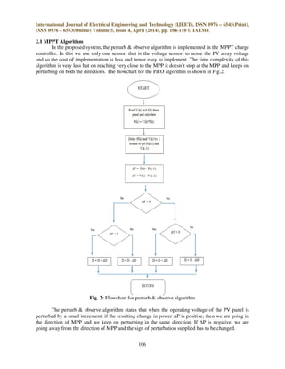 International Journal of Electrical Engineering and Technology (IJEET), ISSN 0976 – 6545(Print),
ISSN 0976 – 6553(Online) Volume 5, Issue 4, April (2014), pp. 104-110 © IAEME
106
2.1 MPPT Algorithm
In the proposed system, the perturb & observe algorithm is implemented in the MPPT charge
controller. In this we use only one sensor, that is the voltage sensor, to sense the PV array voltage
and so the cost of implementation is less and hence easy to implement. The time complexity of this
algorithm is very less but on reaching very close to the MPP it doesn’t stop at the MPP and keeps on
perturbing on both the directions. The flowchart for the P&O algorithm is shown in Fig.2.
Fig. 2: Flowchart for perturb & observe algorithm
The perturb & observe algorithm states that when the operating voltage of the PV panel is
perturbed by a small increment, if the resulting change in power ∆P is positive, then we are going in
the direction of MPP and we keep on perturbing in the same direction. If ∆P is negative, we are
going away from the direction of MPP and the sign of perturbation supplied has to be changed.
 