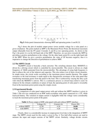 International Journal of Electrical Engineering and Technology (IJEET), ISSN 0976 – 6545(Print),
ISSN 0976 – 6553(Online) Volume 5, Issue 4, April (2014), pp. 104-110 © IAEME
107
Fig.3: Solar panel characteristics showing MPP and operating points A and B [3]
Fig.3 shows the plot of module output power versus module voltage for a solar panel at a
given irradiation. The point marked as MPP is the Maximum Power Point, the theoretical maximum
output obtainable from the PV panel. Consider A and B as two operating points. As shown in the
Fig.3, the point A is on the left hand side of the MPP. Therefore, we can move towards the MPP by
providing a positive perturbation to the voltage. On the other hand, point B is on the right hand side
of the MPP. When we give a positive perturbation, the value of ∆P becomes negative, thus it is
imperative to change the direction of perturbation to achieve MPP.
2.2 The MPPT Circuit
TheMPPT circuit is basically a buck converter. The switching element (here, MOSFET) is
driven by a driving circuit which is controlled by microcontroller. The circuit is driven at a high
frequency of 16kHz generated from the microcontroller. The advantage of using high frequency is
that it reduces the size of the inductor and capacitor. This also reduce cost of these circuit elements.
In simple terms, the circuit works according to the maximum power transfer theorem. The output
resistance or the load resistance is made equal to the characteristic resistance of the solar panel thus
transferring maximum power from the panel to the load. This is achieved by varying the duty cycle
with which the MOSFET is driven. This is a continuous process so closed loop control is used. So
whatever be the climatic conditions or nature of load, the operating point of solar panel is invariably
fixed at the maximum power point using this simple circuit.
2.3 Experimental Results
A comparison of solar panel output power with and without the MPPT interface is given in
Table 1.The test was conducted on an 80W multi-crystalline solar panel connected to a 12V, 40Ah
lead-acid battery. The variation in output current is negligible while the voltage varies considerably
to track the maximum power point of the panel.
Table 1: Power output of 80W solar panel with and without MPPT interface
Voltage (V) Current (A) Power (W)
without MPPT 12.58 4.30 54.09
with MPPT 17.10 4.20 71.82
Clearly, there is a considerable increase in output power level due to the integration of MPPT
stage. The MPPT circuit used for this study is given in Fig. 4. Two hall effect sensors are used to
measure the input and output currents of the MPPT circuit. Similarly, voltage divider circuits
 