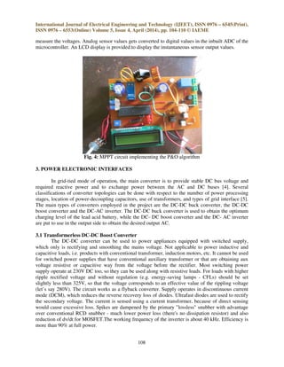 International Journal of Electrical Engineering and Technology (IJEET), ISSN 0976 – 6545(Print),
ISSN 0976 – 6553(Online) Volume 5, Issue 4, April (2014), pp. 104-110 © IAEME
108
measure the voltages. Analog sensor values gets converted to digital values in the inbuilt ADC of the
microcontroller. An LCD display is provided to display the instantaneous sensor output values.
Fig. 4: MPPT circuit implementing the P&O algorithm
3. POWER ELECTRONIC INTERFACES
In grid-tied mode of operation, the main converter is to provide stable DC bus voltage and
required reactive power and to exchange power between the AC and DC buses [4]. Several
classifications of converter topologies can be done with respect to the number of power processing
stages, location of power-decoupling capacitors, use of transformers, and types of grid interface [5].
The main types of converters employed in the project are the DC-DC buck converter, the DC-DC
boost converter and the DC-AC inverter. The DC-DC buck converter is used to obtain the optimum
charging level of the lead acid battery, while the DC- DC boost converter and the DC- AC inverter
are put to use in the output side to obtain the desired output AC.
3.1 Transformerless DC-DC Boost Converter
The DC-DC converter can be used to power appliances equipped with switched supply,
which only is rectifying and smoothing the mains voltage. Not applicable to power inductive and
capacitive loads, i.e. products with conventional transformer, induction motors, etc. It cannot be used
for switched power supplies that have conventional auxiliary transformer or that are obtaining aux
voltage resistive or capacitive way from the voltage before the rectifier. Most switching power
supply operate at 230V DC too, so they can be used along with resistive loads. For loads with higher
ripple rectified voltage and without regulation (e.g. energy-saving lamps - CFLs) should be set
slightly less than 325V, so that the voltage corresponds to an effective value of the rippling voltage
(let’s say 280V). The circuit works as a flyback converter. Supply operates in discontinuous current
mode (DCM), which reduces the reverse recovery loss of diodes. Ultrafast diodes are used to rectify
the secondary voltage. The current is sensed using a current transformer, because of direct sensing
would cause excessive loss. Spikes are dampened by the primary "lossless" snubber with advantage
over conventional RCD snubber - much lower power loss (there's no dissipation resistor) and also
reduction of dv/dt for MOSFET.The working frequency of the inverter is about 40 kHz. Efficiency is
more than 90% at full power.
 