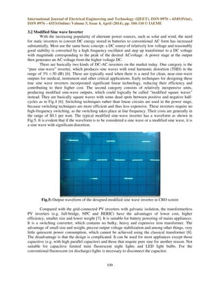 International Journal of Electrical Engineering and Technology (IJEET), ISSN 0976 – 6545(Print),
ISSN 0976 – 6553(Online) Volume 5, Issue 4, April (2014), pp. 104-110 © IAEME
109
3.2 Modified Sine wave Inverter
With the increasing popularity of alternate power sources, such as solar and wind, the need
for static inverters to convert DC energy stored in batteries to conventional AC form has increased
substantially. Most use the same basic concept: a DC source of relatively low voltage and reasonably
good stability is converted by a high frequency oscillator and step up transformer to a DC voltage
with magnitude corresponding to the peak of the desired ACvoltage. A power stage at the output
then generates an AC voltage from the higher-voltage DC.
There are basically two kinds of DC-AC inverters on the market today. One category is the
“pure sine-wave” inverter, which produces sine waves with total harmonic distortion (THD) in the
range of 3% (-30 dB) [6]. These are typically used when there is a need for clean, near-sine-wave
outputs for medical, instrument and other critical applications. Early techniques for designing these
true sine wave inverters incorporated significant linear technology, reducing their efficiency and
contributing to their higher cost. The second category consists of relatively inexpensive units,
producing modified sine-wave outputs, which could logically be called “modified square waves”
instead. They are basically square waves with some dead spots between positive and negative half-
cycles as in Fig.4 [6]. Switching techniques rather than linear circuits are used in the power stage,
because switching techniques are more efficient and thus less expensive. These inverters require no
high-frequency switching, as the switching takes place at line frequency. Their costs are generally in
the range of $0.1 per watt. The typical modified sine-wave inverter has a waveform as shown in
Fig.5. It is evident that if the waveform is to be considered a sine wave or a modified sine wave, it is
a sine wave with significant distortion.
Fig.5: Output waveform of the designed modified sine wave inverter in CRO screen
Compared with the grid-connected PV inverters with galvanic isolation, the transformerless
PV inverters (e.g. full-bridge, NPC and HERIC) have the advantages of lower cost, higher
efficiency, smaller size and lower weight [7]. It is suitable for battery powering of mains appliances.
It is a switching converter, which contains no bulky, heavy and expensive iron transformer. The
advantage of small size and weight, precise output voltage stabilization and among other things, very
little quiescent power consumption, which cannot be achieved using the classical transformer [8].
The disadvantage is that the design is complicated. It can be used for most appliances except those
capacitive (e.g. with high parallel capacitor) and those that require pure sine for another reason. Not
suitable for capacitive limited mini fluorescent night lights and LED light bulbs. For the
conventional fluorescent (or discharge) lights is necessary to disconnect the capacitor.
 