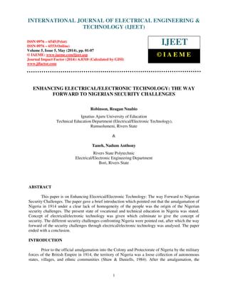 International Journal of Electrical Engineering and Technology (IJEET), ISSN 0976 – 6545(Print),
ISSN 0976 – 6553(Online) Volume 5, Issue 5, May (2014), pp. 01-07 © IAEME
1
ENHANCING ELECTRICAL/ELECTRONIC TECHNOLOGY: THE WAY
FORWARD TO NIGERIAN SECURITY CHALLENGES
Robinson, Reagan Nnabio
Ignatius Ajuru University of Education
Technical Education Department (Electrical/Electronic Technology),
Rumuolumeni, Rivers State
&
Taneh, Nadum Anthony
Rivers State Polytechnic
Electrical/Electronic Engineering Department
Bori, Rivers State
ABSTRACT
This paper is on Enhancing Electrical/Electronic Technology: The way Forward to Nigerian
Security Challenges. The paper gave a brief introduction which pointed out that the amalgamation of
Nigeria in 1914 under a clear lack of homogeneity of the people was the origin of the Nigerian
security challenges. The present state of vocational and technical education in Nigeria was stated.
Concept of electrical/electronic technology was given which culminate to give the concept of
security. The different security challenges confronting Nigeria were pointed out, after which the way
forward of the security challenges through electrical/electronic technology was analysed. The paper
ended with a conclusion.
INTRODUCTION
Prior to the official amalgamation into the Colony and Protectorate of Nigeria by the military
forces of the British Empire in 1914, the territory of Nigeria was a loose collection of autonomous
states, villages, and ethnic communities (Shaw & Daniells, 1984). After the amalgamation, the
INTERNATIONAL JOURNAL OF ELECTRICAL ENGINEERING &
TECHNOLOGY (IJEET)
ISSN 0976 – 6545(Print)
ISSN 0976 – 6553(Online)
Volume 5, Issue 5, May (2014), pp. 01-07
© IAEME: www.iaeme.com/ijeet.asp
Journal Impact Factor (2014): 6.8310 (Calculated by GISI)
www.jifactor.com
IJEET
© I A E M E
 