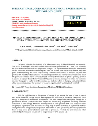 International Journal of Electrical Engineering and Technology (IJEET), ISSN 0976 – 6545(Print),
ISSN 0976 – 6553(Online) Volume 5, Issue 5, May (2014), pp. 19-27 © IAEME
19
MATLAB BASED MODELING OF A PV ARRAY AND ITS COMPARATIVE
STUDY WITH ACTUAL SYSTEM FOR DIFFERENT CONDITIONS
S.N.H. Faridi1
, Mohammed Aslam Husain2
, Abu Tariq3
, Abul Khair4
1,2,3,4
Department of Electrical Engineering, AligarhMuslimUniversity (AMU), Aligarh, INDIA
ABSTRACT
The paper presents the modeling of a photovoltaic array in Matlab/Simulink environment.
The model is developed using basic circuit equations of the photovoltaic (PV) solar cells including
the effects of solar irradiation and temperature changes. The equations of the model are presented in
details. Firstly the mathematical modeling of a solar cell is done, then how a solar module, array and
panel is obtained using that cell is shown clearly. Different characteristics of modeled PV panel and
practical PV panel have been obtained for different parameters and comparison has been done. Solar
PV panel is a nonlinear power source that needs accurate identification of optimal operating point. It
is desired to operate Solar Photo Voltaic (SPV) panel at its maximum power output for economic
reasons. This paper is useful to model, simulate and study the effect of changing ambient conditions
of the photovoltaic arrays. The accuracy of Model is experimentally and practically verified.
Keywords: SPV Array, Insolation, Temperature, Modeling, MATLAB Simulation.
I. INTRODUCTION
With the rapid increase in the demand of energy, it has become the need of time to switch
over to the renewable energy sources. Development and utilization of renewable energy and green
energy is necessary for sustainable development. The solar energy is the ideal green energy and a
photovoltaic system (PVS) is the most simple and reliable way to produce electricity from the
conversion of solar energy. The basic building device of SPV system is SPV cell. Many SPV cells
are grouped together to form modules.SPV array may be either a module or a group of modules
arranged in series and parallel configuration. The output of SPV system may be directly fed to the
loads or may use a power electronic converter to process it. To study the converters and other
connected performances it is necessary to proper model of SPV systems [2].
INTERNATIONAL JOURNAL OF ELECTRICAL ENGINEERING &
TECHNOLOGY (IJEET)
ISSN 0976 – 6545(Print)
ISSN 0976 – 6553(Online)
Volume 5, Issue 5, May (2014), pp. 19-27
© IAEME: www.iaeme.com/ijeet.asp
Journal Impact Factor (2014): 6.8310 (Calculated by GISI)
www.jifactor.com
IJEET
© I A E M E
 