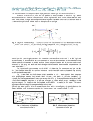 International Journal of Electrical Engineering and Technology (IJEET), ISSN 0976
ISSN 0976 – 6553(Online) Volume 5, Issue 5, May (2014), pp.
The net cell current I is composed of the light
However, if the load R is small, the cell operates in the region M
the cell behaves as a constant current source, almost equal to the short circuit curre
hand, if the load R is large, the cell operates on the regions P
a constant voltage source, almost equal to the open
Fig.3: A typical, current-voltage I-V
points: short circuit (0, Isc), maximum
= PhC II
where Iph and I0are the photovoltaic and saturation currents
thermal voltage of the array with Ns cells connected in series. Cells connected in parallel
current and cells connected in series provide
resistance of the array and Rp is the
curve seen in Fig. 3.
The equation (3) represents the practical SPV cell. Here the five parameters are
RP. This equation can also be used to represent a series/parallel connected module by suitably
modifying its parameters [2].
Eq. (3) describes the single-
more sophisticated models that present better
example, in [3–6] an extra diode is used to represent the
a three-diode model is proposed to include the influence of effects which
previous models. For simplicity the
offers a good compromise between simplicity and accuracy
[8] and has been used by several authors in
always with the basic structure composed of a current source and a parallel
Fig 4: Mathematical Modelling
Implementation for Io
cal Engineering and Technology (IJEET), ISSN 0976
6553(Online) Volume 5, Issue 5, May (2014), pp. 19-27 © IAEME
21
I is composed of the light-generated current Ipv and the diode current Id.
However, if the load R is small, the cell operates in the region M-N of the curve Fig.3, where
the cell behaves as a constant current source, almost equal to the short circuit curre
hand, if the load R is large, the cell operates on the regions P-S of the curve, the cell behaves more as
a constant voltage source, almost equal to the open-circuit voltage.
V curve for a solar cell for different load and the three
: short circuit (0, Isc), maximum power point (Vmax, Imax) and open-circuit (Voc, 0).





 +
−








−−







 +
P
SCCAkT
RIV
q
Ph
R
RIV
eI c
SCC
10 (3)
are the photovoltaic and saturation currents of the array and Vt =
thermal voltage of the array with Ns cells connected in series. Cells connected in parallel
connected in series provide greater output voltages. Rs is the equivalent series
is the equivalent parallel resistance. This equation originates
The equation (3) represents the practical SPV cell. Here the five parameters are
. This equation can also be used to represent a series/parallel connected module by suitably
-diode model presented in Fig.1. Some authors have proposed
that present better accuracy and serve for different purposes.
6] an extra diode is used to represent the effect of the recombination of carriers. In [7]
model is proposed to include the influence of effects which are not considered by the
single-diode model of Fig. 1 is studied in this paper. This
offers a good compromise between simplicity and accuracy
been used by several authors in previous works, sometimes with simplifications but
basic structure composed of a current source and a parallel diode [2,9,10
Mathematical Modelling Fig 5: Mathematical Modeling
Implementation for Ipv
cal Engineering and Technology (IJEET), ISSN 0976 – 6545(Print),
diode current Id.
N of the curve Fig.3, where
the cell behaves as a constant current source, almost equal to the short circuit current. On the other
S of the curve, the cell behaves more as
for different load and the three remarkable
circuit (Voc, 0).
of the array and Vt = NskT/q is the
thermal voltage of the array with Ns cells connected in series. Cells connected in parallel increase the
Rs is the equivalent series
equivalent parallel resistance. This equation originates the I-V
The equation (3) represents the practical SPV cell. Here the five parameters are Iph, I0,Vt, RS,
. This equation can also be used to represent a series/parallel connected module by suitably
diode model presented in Fig.1. Some authors have proposed
accuracy and serve for different purposes. For
effect of the recombination of carriers. In [7]
are not considered by the
diode model of Fig. 1 is studied in this paper. This model
works, sometimes with simplifications but
diode [2,9,10].
Mathematical Modeling
Implementation for Ipv
 