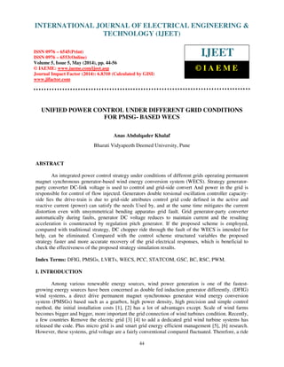 International Journal of Electrical Engineering and Technology (IJEET), ISSN 0976 – 6545(Print),
ISSN 0976 – 6553(Online) Volume 5, Issue 5, May (2014), pp. 44-56 © IAEME
44
UNIFIED POWER CONTROL UNDER DIFFERENT GRID CONDITIONS
FOR PMSG- BASED WECS
Anas Abdulqader Khalaf
Bharati Vidyapeeth Deemed University, Pune
ABSTRACT
An integrated power control strategy under conditions of different grids operating permanent
magnet synchronous generator-based wind energy conversion system (WECS). Strategy generator-
party converter DC-link voltage is used to control and grid-side convert And power in the grid is
responsible for control of flow injected. Generators double torsional oscillation controller capacity-
side lies the drive-train is due to grid-side attributes control grid code defined in the active and
reactive current (power) can satisfy the needs Used by, and at the same time mitigates the current
distortion even with unsymmetrical bending apparatus grid fault. Grid generator-party converter
automatically during faults, generator DC voltage reduces to maintain current and the resulting
acceleration is counteracted by regulation pitch generator. If the proposed scheme is employed,
compared with traditional strategy, DC chopper ride through the fault of the WECS is intended for
help, can be eliminated. Compared with the control scheme structured variables the proposed
strategy faster and more accurate recovery of the grid electrical responses, which is beneficial to
check the effectiveness of the proposed strategy simulation results.
Index Terms: DFIG, PMSGs, LVRTs, WECS, PCC, STATCOM, GSC, BC, RSC, PWM.
I. INTRODUCTION
Among various renewable energy sources, wind power generation is one of the fastest-
growing energy sources have been concerned as double fed induction generator differently. (DFIG)
wind systems, a direct drive permanent magnet synchronous generator wind energy conversion
system (PMSGs) based such as a gearbox, high power density, high precision and simple control
method, the initial installation costs [1], [2] has a lot of advantages except. Scale of wind farms
becomes bigger and bigger, more important the grid connection of wind turbines condition. Recently,
a few countries Remove the electric grid [3] [4] to add a dedicated grid wind turbine systems has
released the code. Plus micro grid is and smart grid energy efficient management [5], [6] research.
However, these systems, grid voltage are a fairly conventional compared fluctuated. Therefore, a ride
INTERNATIONAL JOURNAL OF ELECTRICAL ENGINEERING &
TECHNOLOGY (IJEET)
ISSN 0976 – 6545(Print)
ISSN 0976 – 6553(Online)
Volume 5, Issue 5, May (2014), pp. 44-56
© IAEME: www.iaeme.com/ijeet.asp
Journal Impact Factor (2014): 6.8310 (Calculated by GISI)
www.jifactor.com
IJEET
© I A E M E
 