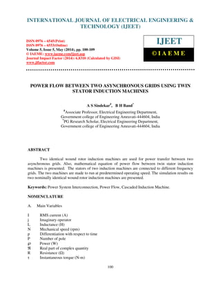 International Journal of Electrical Engineering and Technology (IJEET), ISSN 0976 – 6545(Print),
ISSN 0976 – 6553(Online) Volume 5, Issue 5, May (2014), pp. 100-109 © IAEME
100
POWER FLOW BETWEEN TWO ASYNCHRONOUS GRIDS USING TWIN
STATOR INDUCTION MACHINES
A S Sindekar#
, B H Band*
#
Associate Professor, Electrical Engineering Department,
Government college of Engineering Amravati-444604, India
*
PG Research Scholar, Electrical Engineering Department,
Government college of Engineering Amravati-444604, India
ABSTRACT
Two identical wound rotor induction machines are used for power transfer between two
asynchronous grids. Also, mathematical equation of power flow between twin stator induction
machines is presented. The stators of two induction machines are connected to different frequency
grids. The two machines are made to run at predetermined operating speed. The simulation results on
two nominally identical wound rotor induction machines are presented.
Keywords: Power System Interconnection, Power Flow, Cascaded Induction Machine.
NOMENCLATURE
A. Main Variables
I RMS current (A)
j Imaginary operator
L Inductance (H)
N Mechanical speed (rpm)
p Differentiation with respect to time
P Number of pole
℘ Power (W)
ℜ Real part of complex quantity
R Resistance ( )
τ Instantaneous torque (N-m)
INTERNATIONAL JOURNAL OF ELECTRICAL ENGINEERING &
TECHNOLOGY (IJEET)
ISSN 0976 – 6545(Print)
ISSN 0976 – 6553(Online)
Volume 5, Issue 5, May (2014), pp. 100-109
© IAEME: www.iaeme.com/ijeet.asp
Journal Impact Factor (2014): 6.8310 (Calculated by GISI)
www.jifactor.com
IJEET
© I A E M E
 