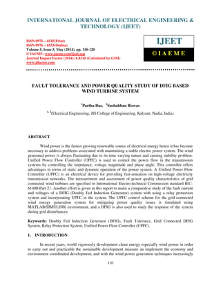 International Journal of Electrical Engineering and Technology (IJEET), ISSN 0976 – 6545(Print),
ISSN 0976 – 6553(Online) Volume 5, Issue 5, May (2014), pp. 110-120 © IAEME
110
FAULT TOLERANCE AND POWER QUALITY STUDY OF DFIG BASED
WIND TURBINE SYSTEM
1
Partha Das, 2
Sushabhan Biswas
1, 2
(Electrical Engineering, JIS College of Engineering, Kalyani, Nadia, India)
ABSTRACT
Wind power is the fastest growing renewable source of electrical energy hence it has become
necessary to address problems associated with maintaining a stable electric power system. The wind
generated power is always fluctuating due to its time varying nature and causing stability problem.
Unified Power Flow Controller (UPFC) is used to control the power flow in the transmission
systems by controlling the impedance, voltage magnitude and phase angle. This controller offers
advantages in terms of static and dynamic operation of the power system. A Unified Power Flow
Controller (UPFC) is an electrical device for providing fast-sensation on high-voltage electricity
transmission networks. The measurement and assessment of power quality characteristics of grid
connected wind turbines are specified in International Electro-technical Commission standard IEC-
61400-Part 21. Another effort is given in this report to make a comparative study of the fault current
and voltages of a DFIG (Doubly Fed Induction Generator) system with using a relay protection
system and incorporating UPFC in the system. The UPFC control scheme for the grid connected
wind energy generation system for mitigating power quality issues is simulated using
MATLAB/SIMULINK environment, and a DFIG is also used to study the response of the system
during grid disturbances.
Keywords: Doubly Fed Induction Generator (DFIG), Fault Tolerance, Grid Connected DFIG
System, Relay Protection System, Unified Power Flow Controller (UPFC).
1. INTRODUCTION
In recent years, world vigorously development clean energy especially wind power in order
to carry out and practicable the sustainable development measure an implement the economy and
environment coordinated development, and with the wind power generation techniques increasingly
INTERNATIONAL JOURNAL OF ELECTRICAL ENGINEERING &
TECHNOLOGY (IJEET)
ISSN 0976 – 6545(Print)
ISSN 0976 – 6553(Online)
Volume 5, Issue 5, May (2014), pp. 110-120
© IAEME: www.iaeme.com/ijeet.asp
Journal Impact Factor (2014): 6.8310 (Calculated by GISI)
www.jifactor.com
IJEET
© I A E M E
 