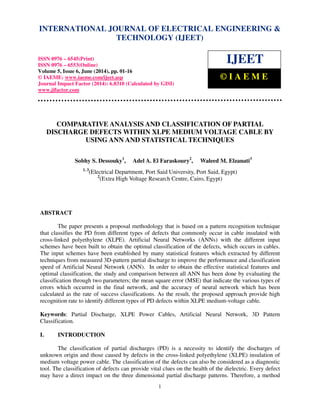 International Journal of Electrical Engineering and Technology (IJEET), ISSN 0976 – 6545(Print),
ISSN 0976 – 6553(Online) Volume 5, Issue 6, June (2014), pp. 01-16 © IAEME
1
COMPARATIVE ANALYSIS AND CLASSIFICATION OF PARTIAL
DISCHARGE DEFECTS WITHIN XLPE MEDIUM VOLTAGE CABLE BY
USING ANN AND STATISTICAL TECHNIQUES
Sobhy S. Dessouky1
, Adel A. El Faraskoury2
, Waleed M. Elzanati3
1, 3
(Electrical Department, Port Said University, Port Said, Egypt)
2
(Extra High Voltage Research Centre, Cairo, Egypt)
ABSTRACT
The paper presents a proposal methodology that is based on a pattern recognition technique
that classifies the PD from different types of defects that commonly occur in cable insulated with
cross-linked polyethylene (XLPE). Artificial Neural Networks (ANNs) with the different input
schemes have been built to obtain the optimal classification of the defects, which occurs in cables.
The input schemes have been established by many statistical features which extracted by different
techniques from measured 3D-pattern partial discharge to improve the performance and classification
speed of Artificial Neural Network (ANN). In order to obtain the effective statistical features and
optimal classification, the study and comparison between all ANN has been done by evaluating the
classification through two parameters; the mean square error (MSE) that indicate the various types of
errors which occurred in the final network, and the accuracy of neural network which has been
calculated as the rate of success classifications. As the result, the proposed approach provide high
recognition rate to identify different types of PD defects within XLPE medium-voltage cable.
Keywords: Partial Discharge, XLPE Power Cables, Artificial Neural Network, 3D Pattern
Classification.
I. INTRODUCTION
The classification of partial discharges (PD) is a necessity to identify the discharges of
unknown origin and those caused by defects in the cross-linked polyethylene (XLPE) insulation of
medium voltage power cable. The classification of the defects can also be considered as a diagnostic
tool. The classification of defects can provide vital clues on the health of the dielectric. Every defect
may have a direct impact on the three dimensional partial discharge patterns. Therefore, a method
INTERNATIONAL JOURNAL OF ELECTRICAL ENGINEERING &
TECHNOLOGY (IJEET)
ISSN 0976 – 6545(Print)
ISSN 0976 – 6553(Online)
Volume 5, Issue 6, June (2014), pp. 01-16
© IAEME: www.iaeme.com/ijeet.asp
Journal Impact Factor (2014): 6.8310 (Calculated by GISI)
www.jifactor.com
IJEET
© I A E M E
 