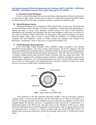 International Journal of Electrical Engineering and Technology (IJEET), ISSN 0976 – 6545(Print),
ISSN 0976 – 6553(Online) Volume 5, Issue 6, June (2014), pp. 01-16 © IAEME
3
2) External (Corona) Discharges
Corona is a kind of discharge that occurs around sharp conducting points between metal and air
or other gases at high voltage. Corona may also occur at a sharp point at ground potential. Corona
discharges detected from the cable are harmless and they are produced outside the cable.
B) Partial Discharge Sources
The partial discharges are very harmful in solid insulated cables. In most cases, discharges that
are detected during normal operation will lead to a breakdown. A partial discharge phenomenon is
random and there is always some statistical variation between the times to the breakdown.
Depending on the discharge's type and place, the time to the breakdown varies from a few hours to a
few years. In extruded voltage, cables there are many places where partial discharges may ignite.
Partial discharges might a pear in voids or cavities within the insulation or at interfaces between
insulation and semi-conductive screens, in broken neutral orin electrical trees initiated from
protrusions, contaminants, voids or water trees as is presented in figure1 [13].
C) Partial Discharge Measuring Setup
In the Extra High Voltage Research Center (EHVRC), Egypt, according to the standard
IEC60270 recommendations, and using resonant tuned frequency 50 Hz AC energizing. The PD
experiment laboratory has designed to house a shielded enclosure to prevent external electromagnetic
interference which affecting the partial discharge measurements. The walls, floor and ceiling consist
of modular shielded panels made of particle boards, laminated with zinc coated steel sheets. The
shielded hall is equipped with a specially designed system for ventilation and lighting to prevent any
electromagnetic interference. As a result the background noise level is less than 2pC, and the control
room consists of similar panels as the shielded enclosure with glass windows for direct view of the
test area, test circuit of cable inside a shielded enclosure.
Fig. 1: Typical defects in XLPE cable
The constitution of the PD experiment laboratory includes a step up transformer, capacitor
coupling circuit, a commercial PD detector, and the cable under test as shown in the Figure 2. In
order to save the data measured in the computer memory, all the data were digitally converted. Most
available digital PD detectors and have a computerized which can provide 2 dimensional or 3
dimensional pattern of the PD activity. The paper focus on the 3D-pattern of PD (φ–q-n), which
obtain the relationship between the PD magnitude ‘q’ and the pulse count or frequency Hn(φ,q) in the
test measuring time is 2 minutes as a function of phase angle (φ), and the PD TE571 detect was
applied in the carrying out experiments to detect the discharge signals in the six XLPE power system
cables.
 