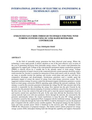 International Journal of Electrical Engineering and Technology (IJEET), ISSN 0976 – 6545(Print),
ISSN 0976 – 6553(Online) Volume 5, Issue 6, June (2014), pp. 17-29 © IAEME
17
ENHANCED FAULT RIDE-THROUGH TECHNIQUE FOR PMSG WIND
TURBINE SYSTEMS USING DC LINK BASED ROTOR-SIDE
CONTROLLER
Anas Abdulqader khalaf
Bharati Vidyapeeth Deemed University, Pune
ABSTRACT
In the field of renewable energy generation has been observed wind energy. Where the
technology is more rapid growth. It attracts attention as one of the most effective ways in terms of
the cost of generating electricity from renewable energy sources. The system wind generation has
application for support grid. Voltage of the wind generator permanent magnet synchronous generator
(PMSG) is directly driven by a variable due to the sporadic nature of wind energy. Voltage
fluctuation and power of major concern in the connected network systems generate electricity using a
wind converter list. Inverter is essential for interaction of from wind sources with Ac network. There
are many as possible inverter the topology and inverter switch plans and each one will have its
comparative advantages and disadvantages. Synchronous generators used a variable speed the
permanent magnet to extract the utmost of energy from wind energy conversion system. The is
suggested common strategy for power control the permanent magnet synchronous generator a system
based on wind energy conversion (WECS) operating under different the network conditions. In the
strategy, is used by the converter generator to dominate the voltage The DC link converter side of the
network is responsible for the controlling the energy flow injected into the grid. Console by the
generator has the potential inherent damping of torsional oscillations caused by the characteristics of
the drive train. It uses the control of the part of the grid to meet the (power) requirements of active
and reactive current laws specified in the grid. At the same time alleviate the distortions from the
current network fault even with non-symmetric. Errors through the network, the converted by the
generator automatically reduces the current transformers to keep the prey DC voltage generator
acceleration caused by that organization Pitch. Compared with the traditional strategy, chopper, DC,
which aims to help ride through the fault of the WECS, Could be eliminated if you use the proposed
plan. Compared with the control system variable regulator. The proposed strategy has the responses
faster and more accurate power which is beneficial to the recovery grid. The simulation results
CHECK the effectiveness of proposed strategies. The hybrid control scheme proposed for energy
storage systems (ESS), helicopters braking fault ride through the capability and suppress fluctuation
INTERNATIONAL JOURNAL OF ELECTRICAL ENGINEERING &
TECHNOLOGY (IJEET)
ISSN 0976 – 6545(Print)
ISSN 0976 – 6553(Online)
Volume 5, Issue 6, June (2014), pp. 17-29
© IAEME: www.iaeme.com/ijeet.asp
Journal Impact Factor (2014): 6.8310 (Calculated by GISI)
www.jifactor.com
IJEET
© I A E M E
 