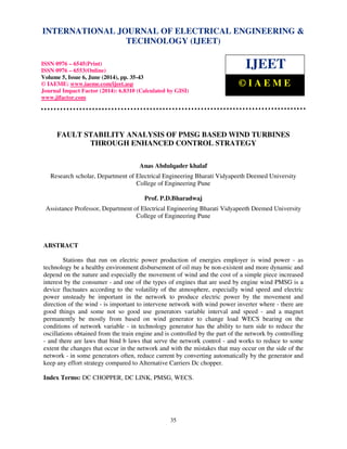 International Journal of Electrical Engineering and Technology (IJEET), ISSN 0976 – 6545(Print),
ISSN 0976 – 6553(Online) Volume 5, Issue 6, June (2014), pp. 35-43 © IAEME
35
FAULT STABILITY ANALYSIS OF PMSG BASED WIND TURBINES
THROUGH ENHANCED CONTROL STRATEGY
Anas Abdulqader khalaf
Research scholar, Department of Electrical Engineering Bharati Vidyapeeth Deemed University
College of Engineering Pune
Prof. P.D.Bharadwaj
Assistance Professor, Department of Electrical Engineering Bharati Vidyapeeth Deemed University
College of Engineering Pune
ABSTRACT
Stations that run on electric power production of energies employer is wind power - as
technology be a healthy environment disbursement of oil may be non-existent and more dynamic and
depend on the nature and especially the movement of wind and the cost of a simple piece increased
interest by the consumer - and one of the types of engines that are used by engine wind PMSG is a
device fluctuates according to the volatility of the atmosphere, especially wind speed and electric
power unsteady be important in the network to produce electric power by the movement and
direction of the wind - is important to intervene network with wind power inverter where - there are
good things and some not so good use generators variable interval and speed - and a magnet
permanently be mostly from based on wind generator to change load WECS bearing on the
conditions of network variable - in technology generator has the ability to turn side to reduce the
oscillations obtained from the train engine and is controlled by the part of the network by controlling
- and there are laws that bind b laws that serve the network control - and works to reduce to some
extent the changes that occur in the network and with the mistakes that may occur on the side of the
network - in some generators often, reduce current by converting automatically by the generator and
keep any effort strategy compared to Alternative Carriers Dc chopper.
Index Terms: DC CHOPPER, DC LINK, PMSG, WECS.
INTERNATIONAL JOURNAL OF ELECTRICAL ENGINEERING &
TECHNOLOGY (IJEET)
ISSN 0976 – 6545(Print)
ISSN 0976 – 6553(Online)
Volume 5, Issue 6, June (2014), pp. 35-43
© IAEME: www.iaeme.com/ijeet.asp
Journal Impact Factor (2014): 6.8310 (Calculated by GISI)
www.jifactor.com
IJEET
© I A E M E
 