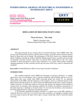 International Journal of Electrical Engineering and Technology (IJEET), ISSN 0976 – 6545(Print),
ISSN 0976 – 6553(Online) Volume 5, Issue 6, June (2014), pp. 44-48 © IAEME
44
SIMULATION OF SRM USING FUZZY LOGIC
1
Kiran Srivastava, 2
B.K. Singh
1
RKGIT, Ghaziabad, India
2
Kumaon Engineering College, Dwarhat India
ABSTRACT
This paper presents the use of fuzzy logic for switched reluctance motor (SRM) speed. The
(Fuzzy Logic Control) FLC performs a PI-like control strategy, giving the current reference variation
based on speed error and its change. The performance of the drive system was evaluated through
digital simulations through the toolbox Simulink/ Matlab program Fuzzy controller and fuzzy logic
are generally non-linear systems; hence they can provide better performance in this case. Fuzzy
controller is mostly presented as a direct fuzzy controller or as a system, which realizes continued
changing parameters of other controller and the decision form of the fuzzy control is illustrated and
simulated.
Key words: Switched Reluctance Motor, Fuzzy Logic Controller, Simulation.
INTRODUCTION
The switched reluctance motor (SRM) has becoming an attractive alternative in variable
speed drives, due to its advantages such as structural simplicity, high reliability and low cost [1,2].
Many papers have been written about SRM concerning design and control [3]. An important
characteristic of the SRM is that the inductance of the magnetic circuit is a nonlinear function of the
phase current and rotor position. So, for the control and optimization of this drive, a precise magnetic
model is necessary. To obtain this model is not an easy task, because the magnetic circuit operates at
varying levels of saturation under operating conditions [4]. Further, the nonlinear characteristic of
this plant represents a challenge to classical control. To overcome this drawback, some alternatives
have been suggested in [5], using fuzzy and neuronal systems.
A PI Controller (proportional-integral controller) is a special case of the PID controller in
which the derivative of the error is not used. Fuzzy logic controller is an intelligent controller which
uses fuzzy logic to process the input. Fuzzy logic is a many valued logic which is much like human
reasoning.
INTERNATIONAL JOURNAL OF ELECTRICAL ENGINEERING &
TECHNOLOGY (IJEET)
ISSN 0976 – 6545(Print)
ISSN 0976 – 6553(Online)
Volume 5, Issue 6, June (2014), pp. 44-48
© IAEME: www.iaeme.com/ijeet.asp
Journal Impact Factor (2014): 6.8310 (Calculated by GISI)
www.jifactor.com
IJEET
© I A E M E
 