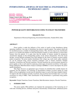 International Journal of Electrical Engineering and Technology (IJEET), ISSN 0976 – 6545(Print),
ISSN 0976 – 6553(Online) Volume 5, Issue 6, June (2014), pp. 49-66 © IAEME
49
POWER QUALITY DISTURBANCES USING WAVELET TRANSFORM
Balasaheb R. More
Department of Electrical Engineering, Government Polytechnic, Nanded (M.S), India
ABSTRACT
Power quality is under the influence of the variety of small or large disturbances during
operating conditions. Any type of disturbance has almost a specific pattern. Any pattern which can
be classified possesses a number of distinguishing features. Thus, the first step in any classification
process is to consider the problem of what discriminatory features to select and how to extract these
features from the patterns. It is quite clear that the number of features needed for prosperous
classification depends on the distinguishing quality of the chosen characteristic. Over the recent
decades, several different techniques have been adopted for the choice of features in power quality
pattern recognition. The power quality disturbances like voltage sag, swell, notch, spike, transients
etc can be analyzed using various transform techniques such as Fourier transform, Chriplet
transform, S-transform and Wavelet transform. Wavelet transform has received greater attention in
power quality as this is well suited for analyzing certain types of transient waveforms. In this paper,
Energy Difference Multi-Resolution Analysis technique (EDMRA) is used to decompose the power
quality disturbances.
This Paper discusses an appropriate type of features be identified then suitable features be
extracted. For this purposes, for extracting of discriminative features of power quality by using
MRA, at first an appropriate wavelet must be identified respect to each of the input sampled window.
To improve the time resolution of faulty waveforms, the waveform must be broken into a set of sub-
waveforms by using of MRA. Then classification of PQ disturbances is performed using pattern
recognition.
Keywords: Chriplet Transform, Fourier Transform, Multi Resolution Analysis, Wavelet Transform.
1. INTRODUCTION
The power quality (PQ) problems can originate the consequences of the increasing use of
solid state switching devices, nonlinear and power electronically switched loads, unbalanced power
INTERNATIONAL JOURNAL OF ELECTRICAL ENGINEERING &
TECHNOLOGY (IJEET)
ISSN 0976 – 6545(Print)
ISSN 0976 – 6553(Online)
Volume 5, Issue 6, June (2014), pp. 49-66
© IAEME: www.iaeme.com/ijeet.asp
Journal Impact Factor (2014): 6.8310 (Calculated by GISI)
www.jifactor.com
IJEET
© I A E M E
 