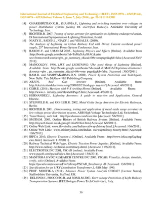 International Journal of Electrical Engineering and Technology (IJEET), ISSN 0976 – 6545(Print), 
ISSN 0976 – 6553(Online) Volume 5, Issue 7, July (2014), pp. 20-31 © IAEME 
30 
 
[4] GHAREHPETIAN.G.B., SHAHNIA.F., Lightning and switching transient over voltages in 
power Distribution systems feeding DC electrified Railways, Amirkabir University of 
Technology, Iran. 
[5] RICHTER.B. 2007, Testing of surge arrester for application in lightning endangered areas, 
IX International Symposium on Lightning Protection, Brazil. 
[6] NIAZY.E., SADEH.J., NIAZY.I. and VESALI.S. (2010), 
The Analysis of Lightning on Urban Railway Fed with Direct Current overhead power 
supply, 25th International Power System Conference, Iran. 
[7] RAKOV.V. and UMAN.M 2005., Lightning Physics and Effects [Online]. Available from 
:http://books.google.com/books?id=TuMa5lAa3RACprint 
sec=frontcoversource=gbs_ge_summary_rcad=0#v=onepageqf=false.[Accessed:30/5/ 
2011]. 
[8] MANGOLD.V. 1996, LIFE and LIGHTNING: The good things of Lightning [Online]. 
Available from: http://books.google.com/books?id=zwwLaUM4lGACprintsec=frontcover 
source =gbs _ ge_summary_rcad=0#v=one pageqf=false. [Accessed : 30/5/2011]. 
[9] RAM.B. and VISHWAKARMA.D.N. (2008), Power System Protection and Switchgear, 
New Delhi: Tata McGraw-Hill Publishing Company. 
[10] ARJUN, Rod Gap Arrester [Online]. Available from: 
http://electricalandelectronics.org/2009/03/21/rod-gap- arrester/ [Accessed: 4/6/2011]. 
[11] GISH.E. (2011), Hewletts with V-S Arching Horns [Online]. Available Rrom: 
http://www.r- infinity.com/Hewlett/Page5.htm [Accessed: 4/6/2011]. 
[12] HERNANDEZ.J., Lightning Arresters: A guide to selection and Application, General 
Electric. 
[13] STEINFELD.K. and GOHLER.R. 2002, Metal Oxide Surge Arresters for Electric Railways, 
Berlin. 
[14] RICHTER.B. 2001, Dimensioning, testing and application of metal oxide surge arresters in 
low voltage power distribution systems, ABB High Voltage Technologies Ltd, Switzerland. 
[15] Train History, web link: http://paralumun.com/train.htm [Accessed: 5/6/2011]. 
[16] SMITH.M. 2003, Outline History of British Railway System [Online]. Available From: 
http://myweb.tiscali.co.uk/gansg/1-hist/01hist.htm.[Accessed: 6/6/2011] . 
[17] Online Web Link: www.iloveindia.com/Indian-railways/history.html, [Accessed: 10/6/2011]. 
[18] Online Web Link: www.thisismyindia.com/Indian- railway/railway-history.html [Accessed: 
10/6/2011]. 
[19] IRFCA 2010, Electric Traction-1, [Online]. Available From: http://www.irfca.org/faq/faq-elec. 
html.[ Accessed: 11/6/2011]. 
[20] Railway Technical Web Pages, Electric Traction Power Supplies, [Online], Available From: 
http://www.railway- technical.com/etracp.shtml. [Accessed: 11/6/2011]. 
[21] ELECTROTEK.INC 2001, PSCAD [online]. Available From: 
www.pqsoft.com/pscad/index.htm [Accessed: 13/6/2011]. 
[22] MANITOBA HVDC RESEARCH CENTRE INC 2007, PSCAD: Visualize, design, simulate, 
verify, solve [Online]. Available From: 
https://pscad.com/resource/File/Library/PSCAD_Brochure.p df [Accessed: 13/6/2011]. 
[23] Specification for an 11KV Distribution Transformer, L-S10, May 1990. 
[24] PROF. MOOFIK.A (2011), Advance Power System Analysis CE00427 [Lecture Notes], 
Staffordshire University, Stafford, UK. 
[25] DELFINO.F., PROCOPIO.R. and ROSSI.M 2003, Over voltage Protection of Light Railway 
Transportation Systems, IEEE Bologna Power Tech Conference, Italy. 
 