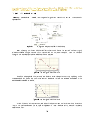 International Journal of Electrical Engineering and Technology (IJEET), ISSN 0976 – 6545(Print), 
ISSN 0976 – 6553(Online) Volume 5, Issue 7, July (2014), pp. 20-31 © IAEME 
Lightning Condition in AC Line: The complete design that is achieved on PSCAD is shown in the 
figure below, 
24 
IV. ANALYSIS AND RESULTS 
 
Figure 4.1: - AC system designed in PSCAD software 
This lightning was strike between the two substations which can be seen in above figure 
When such a high voltage transient travels through the line, the peak voltage of 14.5 KV is observed 
along the line which travels in the both direction of the line. 
Figure 4.2: - Voltage across substation 1 
From the above graph it can be seen that the high peak voltage caused due to lightning travels 
along the line and enters the substation. Such a transient voltage can be very dangerous to the 
transformer connected in station. 
Figure 4.3: - Voltage across substation 2 
As the lightning has struck on second substation between two overhead lines here the voltage 
same as the lightning voltage can be seen. A high peak of 14 KV appears across the line which falls 
after certain time. 
 
