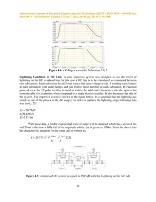 International Journal of Electrical Engineering and Technology (IJEET), ISSN 0976 – 6545(Print), 
ISSN 0976 – 6553(Online) Volume 5, Issue 7, July (2014), pp. 20-31 © IAEME 
26 
 
Figure 4.6: - Voltages across the Substation 1  3 
Lightning Condition in DC Line: A new improved system was designed to see the effect of 
lightning on the DC overhead line. In this case a DC line is to be considered as connected between 
two substations. Each substation has different source but same voltage levels, 3 winding transformers 
at each substation with same ratings and one twelve pulse rectifier at each substation. In Practical 
point of view the 12 pulse rectifier is used to reduce the odd order harmonics into the system but 
economically it is expensive when compared to a single 6 pulse rectifier. It also Increases the size of 
the system. The improved circuit is shown in the figure below. It is assumed that the lightning has 
struck to one of the phases in the AC supply. In order to produce the lightning surge following data 
was used, [25] 
Vy = 20.73KV 
a =0.4709e6 
b =2.510e6 
With these data, a double exponential wave of surge will be obtained which has a crest of 1us 
and 50 us is the time it falls half of its amplitude which can be given as 1/50us. From the above data 
the characteristic equation for the surge can be written as, 
V = 20.73*103 e 
0.4709 t  e 
2.510 t  [25] 
6 6 
Figure 4.7: - Improved DC system designed in PSCAD with the Lightning on the AC side 
 