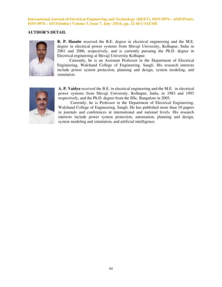 International Journal of Electrical Engineering and Technology (IJEET), ISSN 0976 – 6545(Print), 
ISSN 0976 – 6553(Online) Volume 5, Issue 7, July (2014), pp. 32-44 © IAEME 
TABLE VI: TRAINING PATTERNS GENERATION 
41 
Sr. 
No. 
Parameter Set value 
1 Fault type LG: AG-Ia2, Va2, IG BG- Ib2, Vb2, IG 
CG -Ic2, Vc2, IG 
LL: AB- Ia2, Va2, Ib2, Vb2, 
LLG: ABG -Ia2, Va2, Ib2, Vb2, IG 
LLL: ABC- Ia2, Va2, Ib2, Vb2, Ic2, Vc2 
LLLG:ABCG- Ia2, Va2, Ib2, Vb2, Ic2, Vc2, IG 
2 Fault location 
(Lf in KM) 
10, 20, 30, …80 and 90 km 
3 
Fault resistance 
(Rf) 
1, 2, 3 ohm 
Once the network is trained sufficiently and suitably with large training data sets, the network 
gives the correct output after one cycle from the inception of fault. 
Fig. 10: Overview of the chosen ANN (3-10-5-1) 
Fig. 11 plots the mean square error as a function of time during the learning process and it 
can be seen that the achieved MSE is about 2.61. 
Fig.11: MSE performance of the Network with configuration (3-10-5-1) 
 