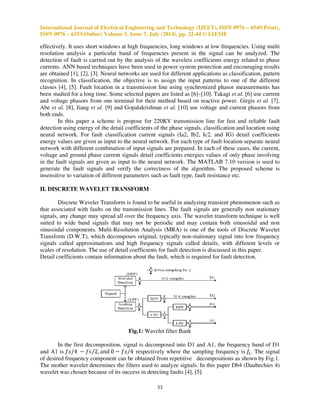 International Journal of Electrical Engineering and Technology (IJEET), ISSN 0976 – 6545(Print), 
ISSN 0976 – 6553(Online) Volume 5, Issue 7, July (2014), pp. 32-44 © IAEME 
effectively. It uses short windows at high frequencies, long windows at low frequencies. Using multi 
resolution analysis a particular band of frequencies present in the signal can be analyzed. The 
detection of fault is carried out by the analysis of the wavelets coefficients energy related to phase 
currents. ANN based techniques have been used in power system protection and encouraging results 
are obtained [1], [2], [3]. Neural networks are used for different applications as classification, pattern 
recognition. In classification, the objective is to assign the input patterns to one of the different 
classes [4], [5]. Fault location in a transmission line using synchronized phasor measurements has 
been studied for a long time. Some selected papers are listed as [6]–[10]. Takagi et al. [6] use current 
and voltage phasors from one terminal for their method based on reactive power. Girgis et al. [7], 
Abe et al. [8], Jiang et al. [9] and Gopalakrishnan et al. [10] use voltage and current phasors from 
both ends. 
In this paper a scheme is propose for 220KV transmission line for fast and reliable fault 
detection using energy of the detail coefficients of the phase signals, classification and location using 
neural network. For fault classification current signals (Ia2, Ib2, Ic2, and IG) detail coefficients 
energy values are given as input to the neural network. For each type of fault location separate neural 
network with different combination of input signals are prepared. In each of these cases, the current, 
voltage and ground phase current signals detail coefficients energies values of only phase involving 
in the fault signals are given as input to the neural network. The MATLAB 7.10 version is used to 
generate the fault signals and verify the correctness of the algorithm. The proposed scheme is 
insensitive to variation of different parameters such as fault type, fault resistance etc. 
33 
II. DISCRETE WAVELET TRANSFORM 
Discrete Wavelet Transform is found to be useful in analyzing transient phenomenon such as 
that associated with faults on the transmission lines. The fault signals are generally non stationary 
signals, any change may spread all over the frequency axis. The wavelet transform technique is well 
suited to wide band signals that may not be periodic and may contain both sinusoidal and non 
sinusoidal components. Multi-Resolution Analysis (MRA) is one of the tools of Discrete Wavelet 
Transform (D.W.T), which decomposes original, typically non-stationary signal into low frequency 
signals called approximations and high frequency signals called details, with different levels or 
scales of resolution. The use of detail coefficients for fault detection is discussed in this paper. 
Detail coefficients contain information about the fault, which is required for fault detection. 
Fig.1: Wavelet filter Bank 
In the first decomposition, signal is decomposed into D1 and A1, the frequency band of D1 
and A1 is   	
 