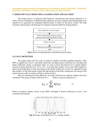 International Journal of Electrical Engineering and Technology (IJEET), ISSN 0976 – 6545(Print), 
ISSN 0976 – 6553(Online) Volume 5, Issue 7, July (2014), pp. 32-44 © IAEME 
P Q 
Load 
G 90 km 
Load 
Load3 
Load4 
1. Generator 500MVA, 13.8kv, 50Hz, synchronous 
generator pu model 
2. Transformer1 13.8kv/220kv, 500MVA. 
3. Transfomer2 220kv/13.8kv, 500MVA. 
4. Load1 50MW, 220kv, 50MW, 1Mvar, RL load. 
5. Load2 50MW, 220kv, 50MW, 1MVar, RL load 
6. Load3 13.8kv, 40MW, RL load 
7. Load4 13.8kv, 40MW, RL load 
8 Transmission line Length=90 km. 
34 
III. ARTIFICIAL NEURAL NETWORKS 
Artificial Neural Networks simulate the natural systems behavior by means of the intercon-nection 
of basic processing units called neurons. ANNs have a high degree of robustness and ability 
to learn [8]. Once the network is trained, it is able to properly resolve the different situations that are 
different from those presented in the learning process. The multilayered feed forward network has 
the ability of handling complex and nonlinear input-output relationship with hidden layers. In this 
method, errors are propagated backwards; the idea of back- propagation algorithm is to reduce errors 
until the ANN learns the training data [13] [14]. The multilayered feed forward network has been 
chosen to process the prepared input data obtained from the W.T. 
IV. TRANSMISSION LINE MODEL 
In Fig.2, model of 220kv, 90 km transmission line from P to Q is chosen. Generator of 
500MW is connected at one end and 4 loads are connected at 13.8kv and 220kv. 
Fig.2: Transmission Line Single Line Model 
TABLE I: MODEL PARAMETERS 
Various faults are simulated on that line by varying various parameters. Ratings of power 
system model are shown in Table I. As shown in Fig.2 a transmission line model is prepared in 
MATLAB7.10. The transmission line positive and zero sequence parameters are R1=0.10809/km, 
R0=0.2188/km, L1=0.00092H/km, L0=0.0032H/km, C1=1.25* 