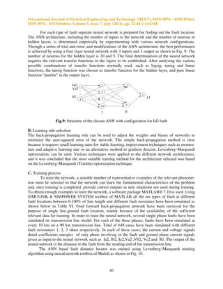 International Journal of Electrical Engineering and Technology (IJEET), ISSN 0976 – 6545(Print), 
ISSN 0976 – 6553(Online) Volume 5, Issue 7, July (2014), pp. 32-44 © IAEME 
TABLE II 
TARGET OUTPUTS 
Fault Type A B C G 
AG 1 0 0 1 
BG 0 1 0 1 
CG 0 0 1 1 
AB 1 1 0 0 
BC 0 1 1 0 
CA 1 0 1 0 
ABG 1 1 0 1 
BCG 0 1 1 1 
CAG 1 0 1 1 
ABC 1 1 1 0 
TABLE III 
TRAINING PATTERNS 
Type of fault LG, LLG, LL, LLL. 
Location of fault (%) 
from busbar P. 
20,30,40,50,60,70,80 
Fault resistance 5,10,15,20 . 
For training neural network different fault conditions are simulated, features are extracted and 
network is trained. At 7 different locations on the transmission line fault is created, at 20, 30, 40, 50, 
60, 70, 80% of the transmission line length from the sending end, 4 different values of fault resis-tances 
can be used and total 10 different faults are created, and this gives 7*4*10=280 cases for 
37 
training neural network. 
The different training algorithms are presented to train the neural network; they use the 
gradient of the performance function to determine how to adjust the weights to minimize a 
performance function. The gradient is determined using back propagation technique, which involves 
performing computations backwards through the network. A variation of back propagation algorithm 
called Levenberg-Marquardt (LM) algorithm was used for neural network training, since it is one of 
the fastest methods for training moderate-sized feed forward neural networks. 
LM algorithm to weight update is given by (3), 
      μ      ! (3) 
Where J is Jacobean matrix that contains first derivatives of the network error with respect to 
the weights and biases, e is a vector of network errors.is an approximation of the Hessian 
Matrix, ! is the gradient and  is the scalar affecting performance function. LM algorithm based 
method for training neural network is much faster than the other methods. Fig.6 shows the 
Multilayered Feed forward Neural Network (M.F.N.N.) 
 