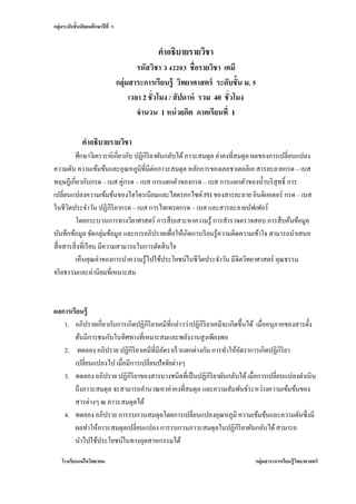 กลุ่มระดับชั้นมัธยมศึกษาปี ที่ 5


                                                 คาอธิบายรายวิชา
                                           รหัสวิชา ว 42203 ชื่อรายวิชา เคมี
                                   กลุ่มสาระการเรียนรู้ วิทยาศาสตร์ ระดับชั้น ม. 5
                                        เวลา 2 ชั่วโมง / สั ปดาห์ รวม 40 ชั่วโมง
                                           จานวน 1 หน่ วยกิต ภาคเรียนที่ 1

               คาอธิบายรายวิชา
         ศึกษาวิเคราะห์เกี่ยวกับ ปฏิกิริยาผันกลับได้ ภาวะสมดุล ค่าคงที่สมดุล ผลของการเปลี่ยนแปลง
ความดัน ความเข้มข้นและอุณหภูมิที่มีต่อภาวะสมดุล หลักการของเลอชาเตอลิเอ สารละลายกรด – เบส
ทฤษฏีเกี่ยวกับกรด – เบส คู่กรด – เบส การแตกตัวของกรด – เบส การแตกตัวของน้ าบริ สุทธิ์ การ
เปลี่ยนแปลงความเข้มข้นของไฮโดรเนียมและไฮดรอกไซค์ PH ของสารละลาย อินดิเคเตอร์ กรด – เบส
ในชีวตประจาวัน ปฏิกิริยากรด – เบส การไทเทรตกรด – เบส และสารละลายบัฟเฟอร์
       ิ
         โดยกระบวนการทางวิยาศาสตร์ การสื บเสาะหาความรู้ การสารวจตรวจสอบ การสื บค้นข้อมูล
บันทึกข้อมูล จัดกลุ่มข้อมูล และการอภิปรายเพื่อให้เกิดการเรี ยนรู ้ความคิดความเข้าใจ สามารถนาเสนอ
สื่ อสารสิ่ งที่เรี ยน มีความสามารถในการตัดสิ นใจ
         เห็นคุณค่าของการนาความรู ้ไปใช้ประโยชน์ในชีวตประจาวัน มีจิตวิทยาศาสตร์ คุณธรรม
                                                          ิ
จริ ยธรรมและค่านิยมที่เหมาะสม



ผลการเรียนรู้
   1. อภิปรายเกี่ยวกับการเกิดปฏิกิริยาเคมีที่กล่าวว่าปฏิกิริยาเคมีจะเกิดขึ้นได้ เมื่ออนุภาคของสารตั้ง
       ต้นมีการชนกันในทิศทางที่เหมาะสมและพลังงานสู งเพียงพอ
   2. ทดลอง อภิปราย ปฏิกิริยาเคมีที่มีอตราเร็ วแตกต่างกัน การทาให้อตราการเกิดปฏิกิริยา
                                          ั                              ั
       เปลี่ยนแปลงไป เมื่อมีการเปลี่ยนปั จจัยต่างๆ
   3. ทดลอง อภิปราย ปฏิกิริยาของสารบางชนิดที่เป็ นปฏิกิริยาผันกลับได้ เมื่อการเปลี่ยนแปลงดาเนิน
       ถึงภาวะสมดุล จะสามารถคานวณหาค่าคงที่สมดุล และความสัมพันธ์ระหว่างความเข้มข้นของ
       สารต่างๆ ณ ภาวะสมดุลได้
   4. ทดลอง อภิปราย การรบกวนสมดุลโดยการเปลี่ยนแปลงอุณหภูมิ ความเข้มข้นและความดันซึ่งมี
       ผลทาให้ภาวะสมดุลเปลี่ยนแปลง การรบกวนภาวะสมดุลในปฏิกิริยาผันกลับได้ สามารถ
       นาไปใช้ประโยชน์ในทางอุตสาหกรรมได้

    โรงเรียนแม่ ใจวิทยาคม                                                        กลุ่มสาระการเรียนรู้ วทยาศาสตร์
                                                                                                       ิ
 