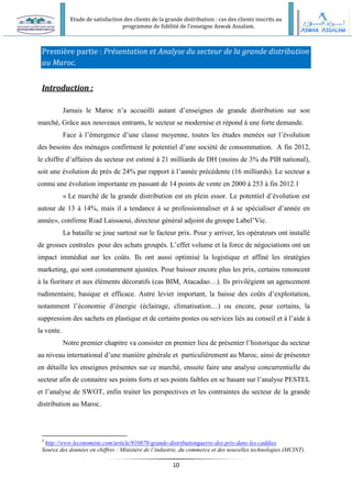 Etude de satisfaction des clients de la grande distribution : cas des clients inscrits au
programme de fidélité de l’enseigne Aswak Assalam.
10
Première partie : Présentation et Analyse du secteur de la grande distribution
au Maroc.
Introduction :
Jamais le Maroc n’a accueilli autant d’enseignes de grande distribution sur son
marché, Grâce aux nouveaux entrants, le secteur se modernise et répond à une forte demande.
Face à l’émergence d’une classe moyenne, toutes les études menées sur l’évolution
des besoins des ménages confirment le potentiel d’une société de consommation. A fin 2012,
le chiffre d’affaires du secteur est estimé à 21 milliards de DH (moins de 3% du PIB national),
soit une évolution de près de 24% par rapport à l’année précédente (16 milliards). Le secteur a
connu une évolution importante en passant de 14 points de vente en 2000 à 253 à fin 2012.1
« Le marché de la grande distribution est en plein essor. Le potentiel d’évolution est
autour de 13 à 14%, mais il a tendance à se professionnaliser et à se spécialiser d’année en
année», confirme Riad Laissaoui, directeur général adjoint du groupe Label’Vie.
La bataille se joue surtout sur le facteur prix. Pour y arriver, les opérateurs ont installé
de grosses centrales pour des achats groupés. L’effet volume et la force de négociations ont un
impact immédiat sur les coûts. Ils ont aussi optimisé la logistique et affiné les stratégies
marketing, qui sont constamment ajustées. Pour baisser encore plus les prix, certains renoncent
à la fioriture et aux éléments décoratifs (cas BIM, Atacadao…). Ils privilégient un agencement
rudimentaire, basique et efficace. Autre levier important, la baisse des coûts d’exploitation,
notamment l’économie d’énergie (éclairage, climatisation…) ou encore, pour certains, la
suppression des sachets en plastique et de certains postes ou services liés au conseil et à l’aide à
la vente.
Notre premier chapitre va consister en premier lieu de présenter l’historique du secteur
au niveau international d’une manière générale et particulièrement au Maroc, ainsi de présenter
en détaille les enseignes présentes sur ce marché, ensuite faire une analyse concurrentielle du
secteur afin de connaitre ses points forts et ses points faibles en se basant sur l’analyse PESTEL
et l’analyse de SWOT, enfin traiter les perspectives et les contraintes du secteur de la grande
distribution au Maroc.
1
http://www.leconomiste.com/article/910870-grande-distributionguerre-des-prix-dans-les-caddies.
Source des données en chiffres : Ministère de l’industrie, du commerce et des nouvelles technologies (MCINT).
 