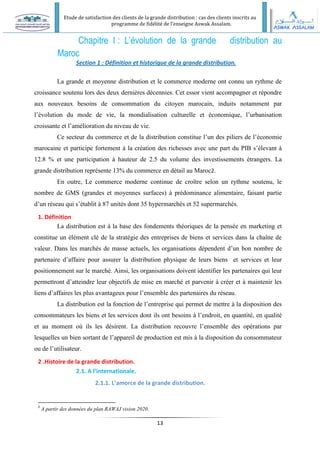 Etude de satisfaction des clients de la grande distribution : cas des clients inscrits au
programme de fidélité de l’enseigne Aswak Assalam.
13
Chapitre I : L’évolution de la grande distribution au
Maroc
Section 1 : Définition et historique de la grande distribution.
La grande et moyenne distribution et le commerce moderne ont connu un rythme de
croissance soutenu lors des deux dernières décennies. Cet essor vient accompagner et répondre
aux nouveaux besoins de consommation du citoyen marocain, induits notamment par
l’évolution du mode de vie, la mondialisation culturelle et économique, l’urbanisation
croissante et l’amélioration du niveau de vie.
Ce secteur du commerce et de la distribution constitue l’un des piliers de l’économie
marocaine et participe fortement à la création des richesses avec une part du PIB s’élevant à
12.8 % et une participation à hauteur de 2.5 du volume des investissements étrangers. La
grande distribution représente 13% du commerce en détail au Maroc2.
En outre, Le commerce moderne continue de croître selon un rythme soutenu, le
nombre de GMS (grandes et moyennes surfaces) à prédominance alimentaire, faisant partie
d’un réseau qui s’établit à 87 unités dont 35 hypermarchés et 52 supermarchés.
1. Définition
La distribution est à la base des fondements théoriques de la pensée en marketing et
constitue un élément clé de la stratégie des entreprises de biens et services dans la chaîne de
valeur. Dans les marchés de masse actuels, les organisations dépendent d’un bon nombre de
partenaire d’affaire pour assurer la distribution physique de leurs biens et services et leur
positionnement sur le marché. Ainsi, les organisations doivent identifier les partenaires qui leur
permettront d’atteindre leur objectifs de mise en marché et parvenir à créer et à maintenir les
liens d’affaires les plus avantageux pour l’ensemble des partenaires du réseau.
La distribution est la fonction de l’entreprise qui permet de mettre à la disposition des
consommateurs les biens et les services dont ils ont besoins à l’endroit, en quantité, en qualité
et au moment où ils les désirent. La distribution recouvre l’ensemble des opérations par
lesquelles un bien sortant de l’appareil de production est mis à la disposition du consommateur
ou de l’utilisateur.
2 .Histoire de la grande distribution.
2.1. A l’internationale.
2.1.1. L’amorce de la grande distribution.
2
A partir des données du plan RAWAJ vision 2020.
 
