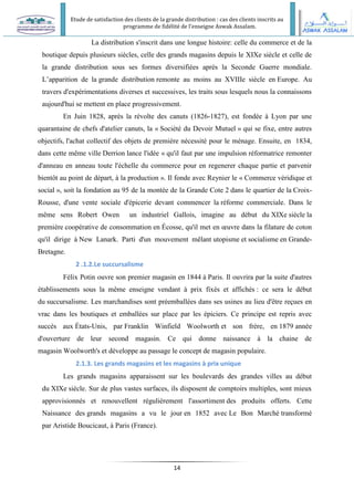 Etude de satisfaction des clients de la grande distribution : cas des clients inscrits au
programme de fidélité de l’enseigne Aswak Assalam.
14
La distribution s'inscrit dans une longue histoire: celle du commerce et de la
boutique depuis plusieurs siècles, celle des grands magasins depuis le XIXe siècle et celle de
la grande distribution sous ses formes diversifiées après la Seconde Guerre mondiale.
L’apparition de la grande distribution remonte au moins au XVIIIe siècle en Europe. Au
travers d'expérimentations diverses et successives, les traits sous lesquels nous la connaissons
aujourd'hui se mettent en place progressivement.
En Juin 1828, après la révolte des canuts (1826-1827), est fondée à Lyon par une
quarantaine de chefs d'atelier canuts, la « Société du Devoir Mutuel » qui se fixe, entre autres
objectifs, l'achat collectif des objets de première nécessité pour le ménage. Ensuite, en 1834,
dans cette même ville Derrion lance l'idée « qu'il faut par une impulsion réformatrice remonter
d'anneau en anneau toute l'échelle du commerce pour en regenerer chaque partie et parvenir
bientôt au point de départ, à la production ». Il fonde avec Reynier le « Commerce véridique et
social », soit la fondation au 95 de la montée de la Grande Cote 2 dans le quartier de la Croix-
Rousse, d'une vente sociale d'épicerie devant commencer la réforme commerciale. Dans le
même sens Robert Owen un industriel Gallois, imagine au début du XIXe siècle la
première coopérative de consommation en Écosse, qu'il met en œuvre dans la filature de coton
qu'il dirige à New Lanark. Parti d'un mouvement mêlant utopisme et socialisme en Grande-
Bretagne.
2 .1.2.Le succursalisme
Félix Potin ouvre son premier magasin en 1844 à Paris. Il ouvrira par la suite d'autres
établissements sous la même enseigne vendant à prix fixés et affichés : ce sera le début
du succursalisme. Les marchandises sont préemballées dans ses usines au lieu d'être reçues en
vrac dans les boutiques et emballées sur place par les épiciers. Ce principe est repris avec
succès aux États-Unis, par Franklin Winfield Woolworth et son frère, en 1879 année
d'ouverture de leur second magasin. Ce qui donne naissance à la chaine de
magasin Woolworth's et développe au passage le concept de magasin populaire.
2.1.3. Les grands magasins et les magasins à prix unique
Les grands magasins apparaissent sur les boulevards des grandes villes au début
du XIXe siècle. Sur de plus vastes surfaces, ils disposent de comptoirs multiples, sont mieux
approvisionnés et renouvellent régulièrement l'assortiment des produits offerts. Cette
Naissance des grands magasins a vu le jour en 1852 avec Le Bon Marché transformé
par Aristide Boucicaut, à Paris (France).
 