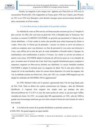 Etude de satisfaction des clients de la grande distribution : cas des clients inscrits au
programme de fidélité de l’enseigne Aswak Assalam.
15
Ensuite, les magasins à prix unique sont apparues aux États-Unis en 1879 avec le
succursaliste Woolworth's. Elle n'apparaîtra en France qu'en 1928 avec Uniprix, puis Prisunic
en 1931 et en 1932 avec Monoprix, cette dernière enseigne ayant successivement absorbé ses
deux concurrentes au fil des années.
2 .1.4.Le libre service, le discompte et les grandes surfaces
La méthode de vente en libre-service est beaucoup plus ancienne qu’on se l’imagine le
plus souvent. En effet, elle a été mise au point dés 1916, à Memphis dans le Tennessee. Son
inventeur se nomme CLARENCE SAUNDER, un grossiste qui proclamait à l’adresse de ses
clients détaillants : « il faut vendre le moins cher possible pour attirer beaucoup de clients et
vendre. »Pour cela, il n’hésite pas de prétendre : « laissez vos clients se servir eux-mêmes et
vendez au comptant, ainsi vous diminuez vos frais de personnel et vous aurez une trésorerie à
l’aise, vous offrirez de la sorte des prix de vente imbattables ».Procédé inédit a l’époque, les
marchandises sont conditionnées et pesées à l’avance. Les clients se servent eux-mêmes et
paient à une caisse. SAUNDER adopta le principe du self-service pour un e ses entrepôts de
gros, inventant ainsi la formule des Cash And Carry (signifie littéralement payez comptant et
emportez), magasins en libre-service destinés aux détaillants. Le succès immédiat conduira
SAUNDER à adopter la formule pour ses magasins de détail. Par la suite pour réduire les
risques de vol de marchandise, toutes les caisses furent disposées à la sortie du magasin, très
vite, la méthode essaime aux Etats-Unis. Ainsi, dés 1923, on y compte 2600 magasins qui ont
adopté les méthodes de SAUNDER, 650 lui appartiennent3
.
En 1930, Michael Cullen crée le premier supermarché dans l’île de long Island, prés
de New York. Situé en dehors des centres commerciaux de l’époque , dans des bâtiments
désaffectés, il s’agissait d’un magasin très simple mais qui pratique des prix
discount,(inférieur de 15 à 20 % à ceux des autres points de vente), ce qui provoque l’afflux
immédiat de clients .En 1932 , on compte déjà 300 supermarchés, en 1936 , plus de 1600.La
grande crise économique américain qui sévit alors stimule le boom de cette formule de vente à
bon marché.
L’évolution du secteur de la grande distribution se présente comme suit :
1850-1930 : Du grand magasin au super marché.
3
Alain CHATRIOT : Marie –Emmanuel CHESSEL ; L’histoire de la distribution : un chantier inachevé ; revue
2006.
 