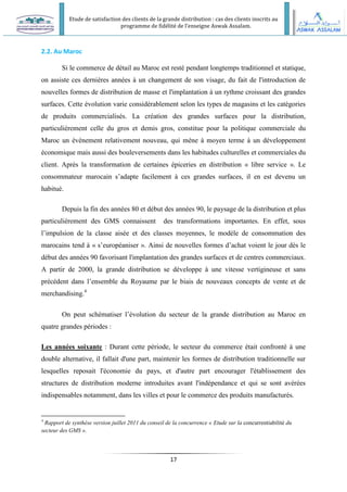 Etude de satisfaction des clients de la grande distribution : cas des clients inscrits au
programme de fidélité de l’enseigne Aswak Assalam.
17
2.2. Au Maroc
Si le commerce de détail au Maroc est resté pendant longtemps traditionnel et statique,
on assiste ces dernières années à un changement de son visage, du fait de l'introduction de
nouvelles formes de distribution de masse et l'implantation à un rythme croissant des grandes
surfaces. Cette évolution varie considérablement selon les types de magasins et les catégories
de produits commercialisés. La création des grandes surfaces pour la distribution,
particulièrement celle du gros et demis gros, constitue pour la politique commerciale du
Maroc un événement relativement nouveau, qui mène à moyen terme à un développement
économique mais aussi des bouleversements dans les habitudes culturelles et commerciales du
client. Après la transformation de certaines épiceries en distribution « libre service ». Le
consommateur marocain s’adapte facilement à ces grandes surfaces, il en est devenu un
habitué.
Depuis la fin des années 80 et début des années 90, le paysage de la distribution et plus
particulièrement des GMS connaissent des transformations importantes. En effet, sous
l’impulsion de la classe aisée et des classes moyennes, le modèle de consommation des
marocains tend à « s’européaniser ». Ainsi de nouvelles formes d’achat voient le jour dès le
début des années 90 favorisant l'implantation des grandes surfaces et de centres commerciaux.
A partir de 2000, la grande distribution se développe à une vitesse vertigineuse et sans
précédent dans l’ensemble du Royaume par le biais de nouveaux concepts de vente et de
merchandising.4
On peut schématiser l’évolution du secteur de la grande distribution au Maroc en
quatre grandes périodes :
Les années soixante : Durant cette période, le secteur du commerce était confronté à une
double alternative, il fallait d'une part, maintenir les formes de distribution traditionnelle sur
lesquelles reposait l'économie du pays, et d'autre part encourager l'établissement des
structures de distribution moderne introduites avant l'indépendance et qui se sont avérées
indispensables notamment, dans les villes et pour le commerce des produits manufacturés.
4
Rapport de synthèse version juillet 2011 du conseil de la concurrence « Etude sur la concurrentiabilité du
secteur des GMS ».
 