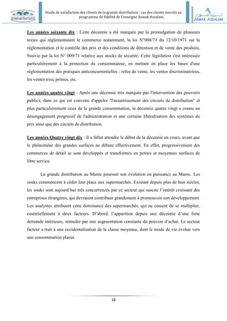 Etude de satisfaction des clients de la grande distribution : cas des clients inscrits au
programme de fidélité de l’enseigne Aswak Assalam.
18
Les années soixante dix : Cette décennie a été marquée par la promulgation de plusieurs
textes qui réglementaient le commerce notamment, la loi N°008/71 du 12/10/1971 sur la
réglementation et le contrôle des prix et des conditions de détention et de vente des produits,
9suivie par la loi N° 009/71 relative aux stocks de sécurité. Cette législation s'est intéressée
particulièrement à la protection du consommateur, en mettant en place les bases d'une
réglementation des pratiques anticoncurrentielles : refus de vente, les ventes discriminatoires,
les ventes avec primes, etc.
Les années quatre vingt : Après une décennie très marquée par l'intervention des pouvoirs
publics, dans ce qui est convenu d'appeler "l'assainissement des circuits de distribution" et
plus particulièrement ceux de la grande consommation, la décennie quatre vingt a connu un
désengagement progressif de l'administration et une certaine libéralisation des systèmes de
prix ainsi que des circuits de distribution.
Les années Quatre vingt dix : Il a fallut attendre le début de la décennie en cours, avant que
le phénomène des grandes surfaces ne débute effectivement. En effet, progressivement des
commerces de détail se sont développés et transformés en petites et moyennes surfaces de
libre service.
La grande distribution au Maroc poursuit son évolution en puissance au Maroc. Les
souks commencent à céder leur place aux supermarchés. Existant depuis plus de huit siècles,
les souks sont aujourd’hui très concurrencés par ce secteur qui suscite l’intérêt croissant des
entreprises étrangères, qui devraient contribuer grandement à promouvoir son développement.
Les analystes attribuent cette dominance des supermarchés, qui ne cessent de se multiplier,
essentiellement à deux facteurs. D’abord, l’apparition depuis une décennie d’une forte
demande intérieure, stimulée par une augmentation constante du pouvoir d’achat. Le secteur
facteur a trait à une occidentalisation de la classe moyenne, dont le mode de vie évolue vers
une consommation plaisir.
 