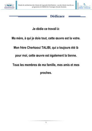 Etude de satisfaction des clients de la grande distribution : cas des clients inscrits au
programme de fidélité de l’enseigne Aswak Assalam.
1
Dédicace
Je dédie ce travail à:
Ma mère, à qui je dois tout, cette œuvre est la votre.
Mon frère Cherkaoui TALIBI, qui a toujours été là
pour moi, cette œuvre est également la tienne.
Tous les membres de ma famille, mes amis et mes
proches.
 