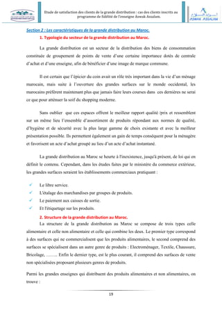 Etude de satisfaction des clients de la grande distribution : cas des clients inscrits au
programme de fidélité de l’enseigne Aswak Assalam.
19
Section 2 : Les caractéristiques de la grande distribution au Maroc.
1. Typologie du secteur de la grande distribution au Maroc.
La grande distribution est un secteur de la distribution des biens de consommation
constituée de groupement de points de vente d’une certaine importance dotés de centrale
d’achat et d’une enseigne, afin de bénéficier d’une image de marque commune.
Il est certain que l’épicier du coin avait un rôle très important dans la vie d’un ménage
marocain, mais suite à l’ouverture des grandes surfaces sur le monde occidental, les
marocains préfèrent maintenant plus que jamais faire leurs courses dans ces dernières ne serai
ce que pour atténuer la soif du shopping moderne.
Sans oublier que ces espaces offrent le meilleur rapport qualité /prix et ressemblent
sur un même lieu l’ensemble d’assortiment de produits répondant aux normes de qualité,
d’hygiène et de sécurité avec la plus large gamme de choix existante et avec la meilleur
présentation possible. Ils permettent également un gain de temps conséquent pour la ménagère
et favorisent un acte d’achat groupé au lieu d’un acte d’achat instantané.
La grande distribution au Maroc se heurte à l'inexistence, jusqu'à présent, de loi qui en
définit le contenu. Cependant, dans les études faites par le ministère du commerce extérieur,
les grandes surfaces seraient les établissements commerciaux pratiquant :
 Le libre service.
 L'étalage des marchandises par groupes de produits.
 Le paiement aux caisses de sortie.
 Et l'étiquetage sur les produits.
2. Structure de la grande distribution au Maroc.
La structure de la grande distribution au Maroc se compose de trois types celle
alimentaire et celle non alimentaire et celle qui combine les deux. Le premier type correspond
à des surfaces qui ne commercialisent que les produits alimentaires, le second comprend des
surfaces se spécialisent dans un autre genre de produits : Electroménager, Textile, Chaussure,
Bricolage, …….. Enfin le dernier type, est le plus courant, il comprend des surfaces de vente
non spécialisées proposant plusieurs genres de produits.
Parmi les grandes enseignes qui distribuent des produits alimentaires et non alimentaires, on
trouve :
 