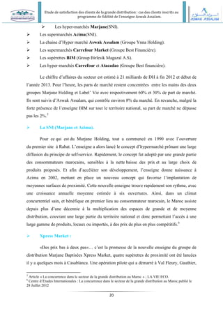 Etude de satisfaction des clients de la grande distribution : cas des clients inscrits au
programme de fidélité de l’enseigne Aswak Assalam.
20
 Les hyper-marchés Marjane(SNI).
 Les supermarchés Acima(SNI).
 La chaine d’Hyper marché Aswak Assalam (Groupe Ynna Holding).
 Les supermarchés Carrefour Market (Groupe Best Financière).
 Les supérettes BIM (Group Birlesik Magazal A.S).
 Les hyper-marchés Carrefour et Atacadao (Groupe Best financière).
Le chiffre d’affaires du secteur est estimé à 21 milliards de DH à fin 2012 et début de
l’année 2013. Pour l’heure, les parts de marché restent concentrées entre les mains des deux
groupes Marjane Holding et Label’ Vie avec respectivement 60% et 30% de part de marché.
Ils sont suivis d’Aswak Assalam, qui contrôle environ 8% du marché. En revanche, malgré la
forte présence de l’enseigne BIM sur tout le territoire national, sa part de marché ne dépasse
pas les 2%.5
 La SNI (Marjane et Acima).
Pour ce qui est du Marjane Holding, tout a commencé en 1990 avec l’ouverture
du premier site à Rabat. L’enseigne a alors lancé le concept d’hypermarché prônant une large
diffusion du principe de self-service. Rapidement, le concept fut adopté par une grande partie
des consommateurs marocains, sensibles à la nette baisse des prix et au large choix de
produits proposés. Et afin d’accélérer son développement, l’enseigne donne naissance à
Acima en 2002, mettant en place un nouveau concept qui favorise l’implantation de
moyennes surfaces de proximité. Cette nouvelle enseigne trouve rapidement son rythme, avec
une croissance annuelle moyenne estimée à six ouvertures. Ainsi, dans un climat
concurrentiel sain, et bénéfique en premier lieu au consommateur marocain, le Maroc assiste
depuis plus d’une décennie à la multiplication des espaces de grande et de moyenne
distribution, couvrant une large partie du territoire national et donc permettant l’accès à une
large gamme de produits, locaux ou importés, à des prix de plus en plus compétitifs.6
 Xpress Market :
«Des prix bas à deux pas»… c’est la promesse de la nouvelle enseigne du groupe de
distribution Marjane Baptisées Xpress Market, quatre supérettes de proximité ont été lancées
il y a quelques mois à Casablanca. Une opération pilote qui a démarré à Val Fleury, Gauthier,
5
Article « La concurrence dans le secteur de la grande distribution au Maroc » ; LA VIE ECO.
6
Centre d’Etudes Internationales : La concurrence dans le secteur de la grande distribution au Maroc publié le
28 Juillet 2012
 