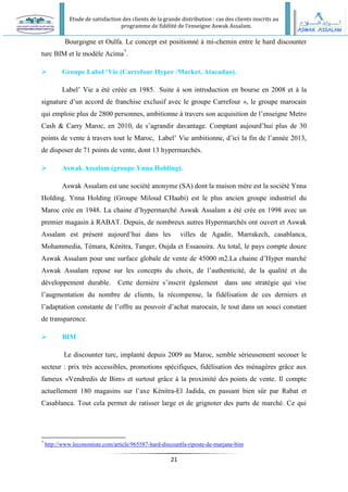 Etude de satisfaction des clients de la grande distribution : cas des clients inscrits au
programme de fidélité de l’enseigne Aswak Assalam.
21
Bourgogne et Oulfa. Le concept est positionné à mi-chemin entre le hard discounter
turc BIM et le modèle Acima7
.
 Groupe Label ‘Vie (Carrefour Hyper /Market, Atacadao).
Label’ Vie a été créée en 1985. Suite à son introduction en bourse en 2008 et à la
signature d’un accord de franchise exclusif avec le groupe Carrefour », le groupe marocain
qui emploie plus de 2800 personnes, ambitionne à travers son acquisition de l’enseigne Metro
Cash & Carry Maroc, en 2010, de s’agrandir davantage. Comptant aujourd’hui plus de 30
points de vente à travers tout le Maroc, Label’ Vie ambitionne, d’ici la fin de l’année 2013,
de disposer de 71 points de vente, dont 13 hypermarchés.
 Aswak Assalam (groupe Ynna Holding).
Aswak Assalam est une société anonyme (SA) dont la maison mère est la société Ynna
Holding. Ynna Holding (Groupe Miloud CHaabi) est le plus ancien groupe industriel du
Maroc crée en 1948. La chaine d’hypermarché Aswak Assalam a été crée en 1998 avec un
premier magasin à RABAT. Depuis, de nombreux autres Hypermarchés ont ouvert et Aswak
Assalam est présent aujourd’hui dans les villes de Agadir, Marrakech, casablanca,
Mohammedia, Témara, Kénitra, Tanger, Oujda et Essaouira. Au total, le pays compte douze
Aswak Assalam pour une surface globale de vente de 45000 m2.La chaine d’Hyper marché
Aswak Assalam repose sur les concepts du choix, de l’authenticité, de la qualité et du
développement durable. Cette dernière s’inscrit également dans une stratégie qui vise
l’augmentation du nombre de clients, la récompense, la fidélisation de ces derniers et
l’adaptation constante de l’offre au pouvoir d’achat marocain, le tout dans un souci constant
de transparence.
 BIM
Le discounter turc, implanté depuis 2009 au Maroc, semble sérieusement secouer le
secteur : prix très accessibles, promotions spécifiques, fidélisation des ménagères grâce aux
fameux «Vendredis de Bim» et surtout grâce à la proximité des points de vente. Il compte
actuellement 180 magasins sur l’axe Kénitra-El Jadida, en passant bien sûr par Rabat et
Casablanca. Tout cela permet de ratisser large et de grignoter des parts de marché. Ce qui
7
http://www.leconomiste.com/article/965587-hard-discountla-riposte-de-marjane-bim
 