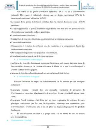 Etude de satisfaction des clients de la grande distribution : cas des clients inscrits au
programme de fidélité de l’enseigne Aswak Assalam.
23
Le secteur de La grande distribution représente 15 à 17% de la consommation
nationale. Des expert et industriels estiment que ce dernier représentera 30% de la
consommation nationale a l’horizon de 2025.
Le secteur de la grande distribution contribue dans la création d’emploies avec 250 .00
personnes.
Le développement de la grande distribution de proximité aussi bien pour les grandes surfaces
alimentaires que les grandes surfaces spécialisées.
L’environnement socioculturel :
L’apparition de nouveaux besoins de consommation de la ménagère marocaine.
L’urbanisation croissante.
Changements et évolution des styles de vie, des mentalités et le comportement d'achat des
consommateurs marocains
Développement important d’une population consumérisme.
L’amélioration du niveau de vie de la classe moyenne.
 L’environnement technologique :
Au Maroc les nouvelles formules de commerce électronique sont encore dans une phase de
lancement(Le e-commerce est l'un des secteurs ou le Maroc est le plus en retard comparé à
d'autres secteurs technologiques).
Absence du digital merchandising dans le secteur de la grande distribution.
 L’environnement écologique :
Plusieurs initiatives de respect de l’environnement on été menées par des enseignes
notamment :
L’enseigne Marjane s’inscrit dans une démarche volontariste de protection de
l’environnement en mettant à la disposition de ses clients des sacs réutilisable et une caisse
verte.
L’enseigne Aswak Assalam a fait d’une part un choix responsable de remplacer les sacs
plastiques traditionnels par les sacs biodégradables, beaucoup plus respectueux pour
l’environnement. D’autre part, elle a mis en place de l’éco-packaging pour les produits
boulangers.
 Le hard-discounter turc BIM et le groupe Label ‘vie ont adopté des sacs sur mesure
oxo-biodégradables.
 Environnement Législatif :
 